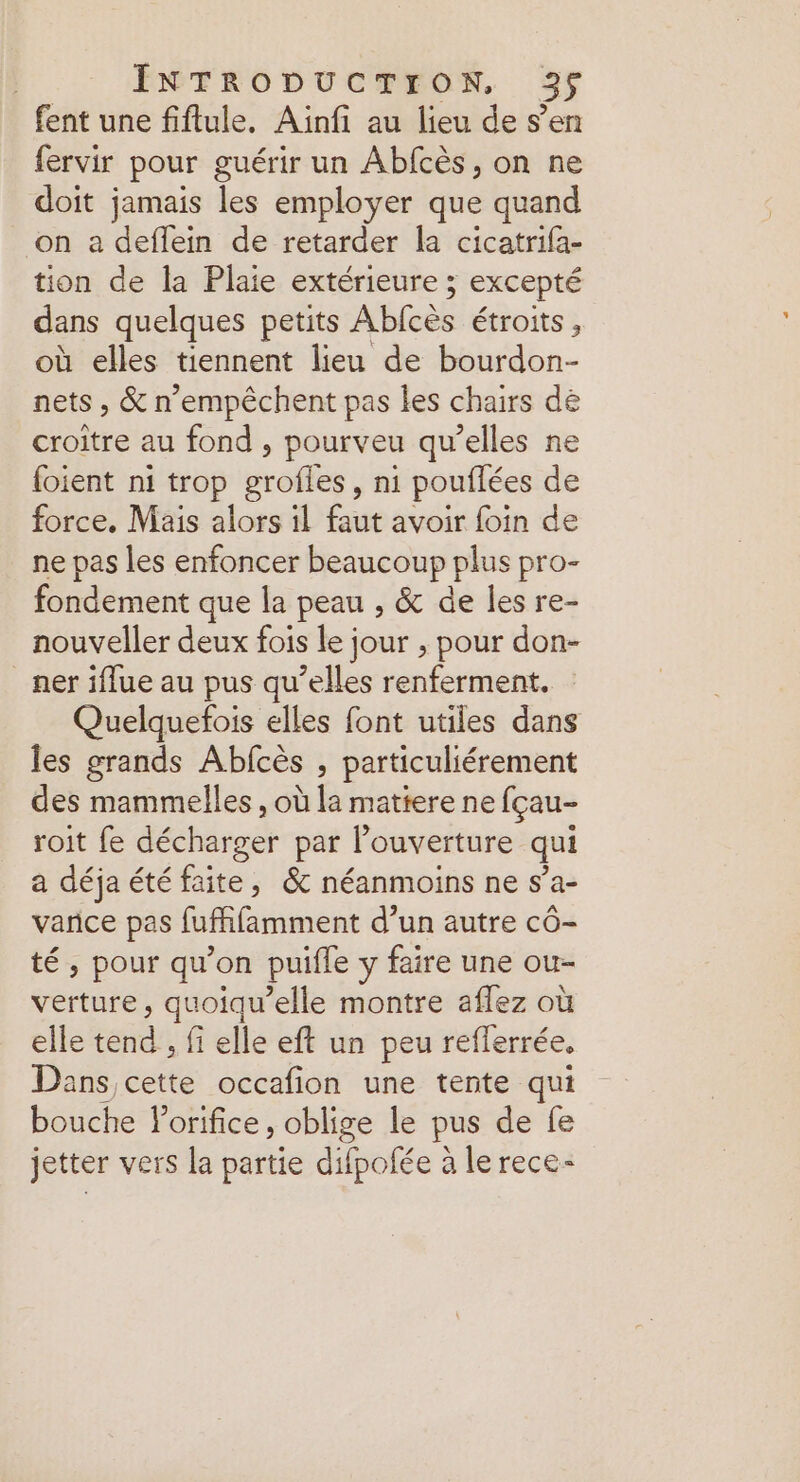 fent une fiflule. Ainfi au lieu de s’en fervir pour guérir un Abfcès, on ne doit jamais les employer que quand on a deflein de retarder la cicatrifa- tion de la Plaie extérieure 5 excepté dans quelques petits Ablcès étroits, où elles tiennent lieu de bourdon- nets, &amp; n’empêchent pas les chairs de croitre au fond ; pourveu qu’elles ne {oient ni trop ét, ni pouflées de force, Mais alors il faut avoir foin de ne pas les enfoncer beaucoup plus pro- fondement que la peau , &amp; de les re- nouveller deux fois le jour ; pour don- _ner iflue au pus qu’elles renferment. Quelquefois elles font utiles dans les grands Abfcès , particuliérement des mammelles , où la matiere ne fçau- roit fe décharger par l’ouverture qui a déja été faite, &amp; néanmoins ne s’a- varice pas fufhlèmment d’un autre cô- té , pour qu’on puifle y faire une ou- verture, quoiqu’elle montre aflez où elle tend , fi elle eft un peu reflerrée. Dans cette occafion une tente qui bouche lorifice, oblige le pus de fe jetter vers la partie difpofée à le rece-