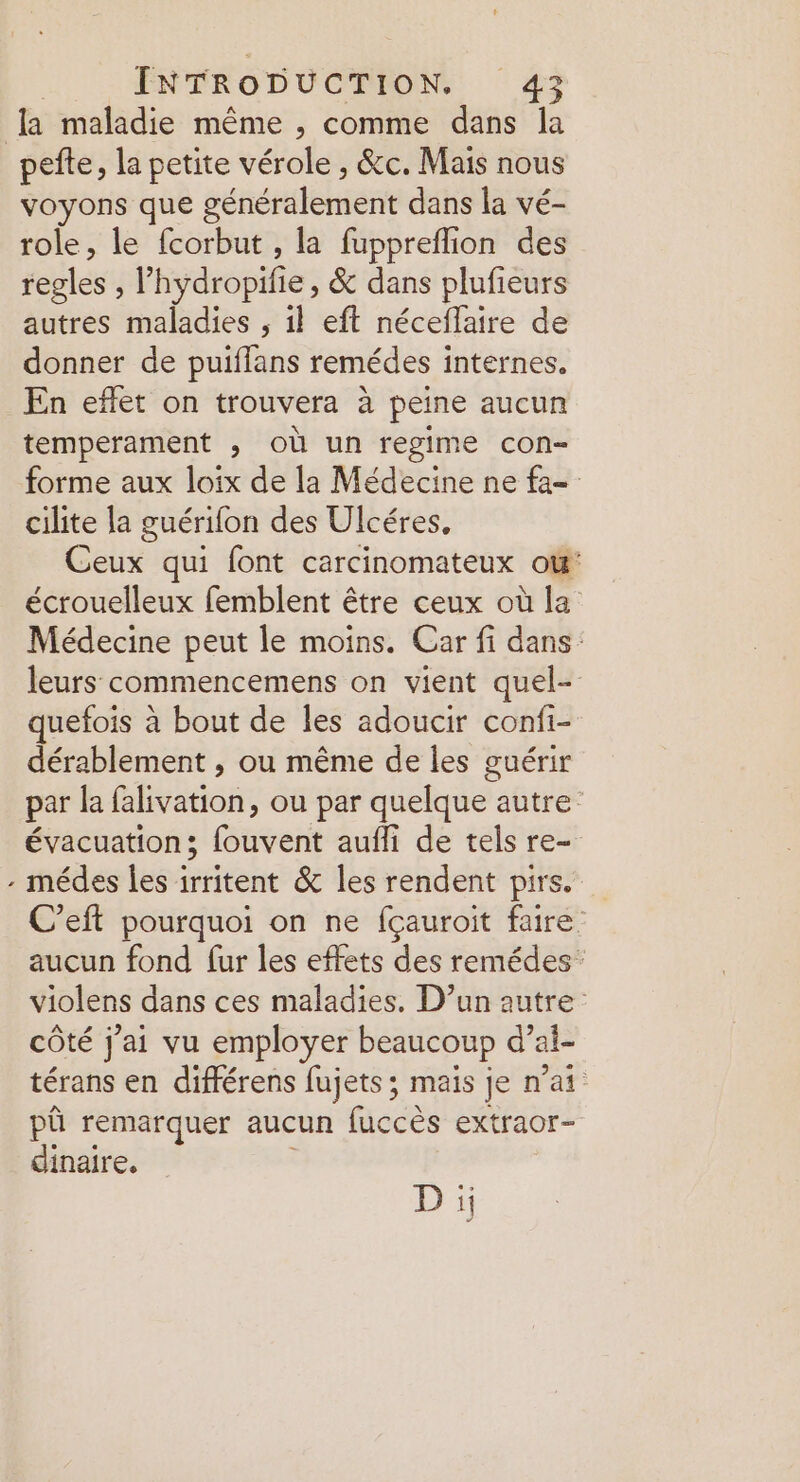 LL pefte, la petite vérole , &c. Mais nous voyons que généralement dans la vé- role, le fcorbut , la fuppreflion des regles , l hydropifi e, & dans plufieurs autres maladies , il eft néceflaire de donner de puiflans remédes internes, En effet on trouvera à peine aucun temperament ; où un regime con- forme aux loix de la Médecine ne fa- cilite la guérifon des Ulcéres, Ceux qui font carcinomateux ow' écrouelleux femblent être ceux où la Médecine peut le moins. Car fi dans: leurs commencemens on vient quel- quefois à bout de les adoucir confi- dérablement , ou même de les guérir par la Hfpébe ou par quelque : autre évacuation; Patent auffi de tels re- médes les irritent & les rendent pire. C’eft pourquoi on ne fçauroit faire. aucun fond fur les effets des remédes: violens dans ces maladies. D’un autre côté j'ai vu employer beaucoup d’ai- térans en différens fujets; mais je n'ai pû remarquer aucun fuccès extraor- dinaire. D i
