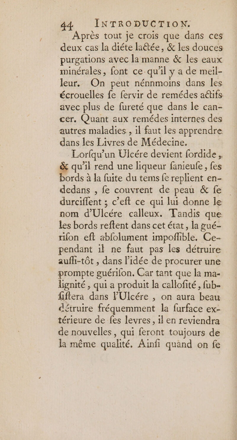 = Après tout je crois que dans ces deux cas la diéte latée, &amp; les douces purgations avec la manne &amp; les eaux minérales, font ce-qu’il y a de meil- leur. On peut nénnmoins dans les écrouelles fe fervir de remédes a@ifs avec plus de fureté que dans le can- cer. Quant aux remédes internes des autres maladies , il faut les apprendre dans les Livres de Médecine. Lorfqu'un Ulcére devient fordide , &amp; qu’il rend une liqueur fanieule , fes bords à la fuite du tems fe replient en- dedans , fe couvrent de peau &amp; fe durciffent ; c’eft ce qui lui donne le nom d'Ulcére calleux. Tandis que Les bords reftent dans cet état, la pué- tifon eft abfolument impoñlible. Ce- pendant il ne faut pas les détruire aufli-tôt , dans l’idée de procurer une prompte guérifon. Car tant que la ma- lignité , qui a produit la callofité, fub- fiftera dans l'Ulcére , on aura beau détruire fréquemment la furface ex- térieure de fes levres, 1l en reviendra de nouvelles, qui feront toujours de la même qualité. Ainfi quand on fe