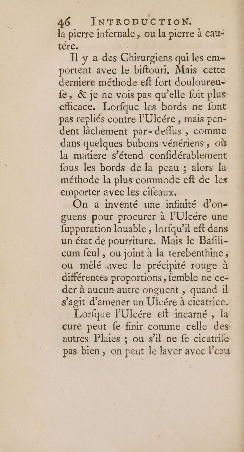 la pierre infernale , ou la pierre à cau- tére. Il y a des Chirargiens qui les em portent avec le biftouri,. Mais cette derniere méthode eft fort douloureu- fe, &amp; je ne vois pas qu’elle foit plus efficace. Lorfque les bords ne font pas repliés contre l’Ulcére , mais pen- dent lâchement par-deflus , comme dans quelques bubons vénériens ; où la matiere s'étend confidérablement fous les bords de la peau ; alors la méthode la plus commode eft de les emporter avec les cifeaux. On a inventé une infinité d’on- guens pour procurer à l’Ulcére une luppuration louable , lorfqu’il eft dans un état de pourriture. Mais le Bañili- cum feul , ou joint à la terebenthine, ou mêlé avec le précipité rouge à différentes proportions, femble ne ce- der à aucun autre onguent , quand il s’agit d’amener un Ulcére à cicatrice. Lorfque l'Ulcére eft incarné , la cure peut fe finir comme celle des: autres Plaies ; ou s’il ne fe cicatrile pas bien, on peut le laver avec l’eau