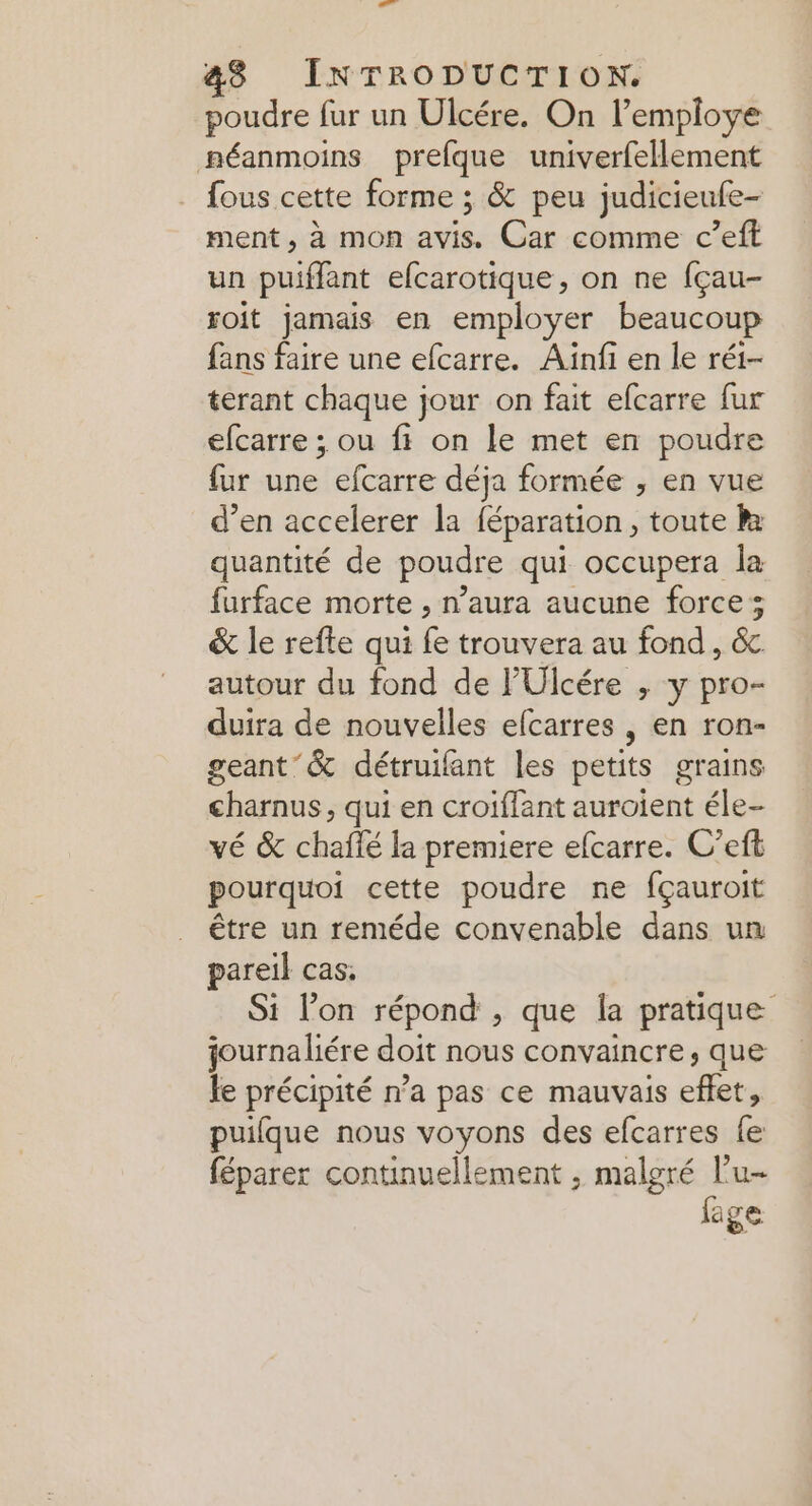 poudre fur un Ulcére. On l’employe néanmoins prefque univerfellement fous cette forme ; & peu judicieufe- ment , à MON aise Car -chinmercii un puiffant efcarotique, on ne fçau- soit jamais en employer beaucoup fans faire une efcarre. Aïnfi en le réi- terant chaque jour on fait efcarre fur efcarre ; ou fi on le met en poudre fur une efcarre déja formée , en vue d'en accelerer la féparation, toute R quantité de poudre qui occupera la furface morte , n’aura aucune forces & le refte qui fe trouvera au fond, & autour du fond de l’'Ulcére , y pro- duira de nouvelles efcarres , en ron- geant & détruifant les petits grains charnus, qui en croiffant auroient éle- vé & hate da premiere efcarre. C’eft pourquoi cette poudre ne fçauroit être un reméde convenable dans un pareil cas: Si lon répond , que la pratique journaliére doit nous convaincre, que fe précipité n’a pas ce mauvais eflet, puifque nous voyons des efcarres fe féparer continuellement , malgré lu fage