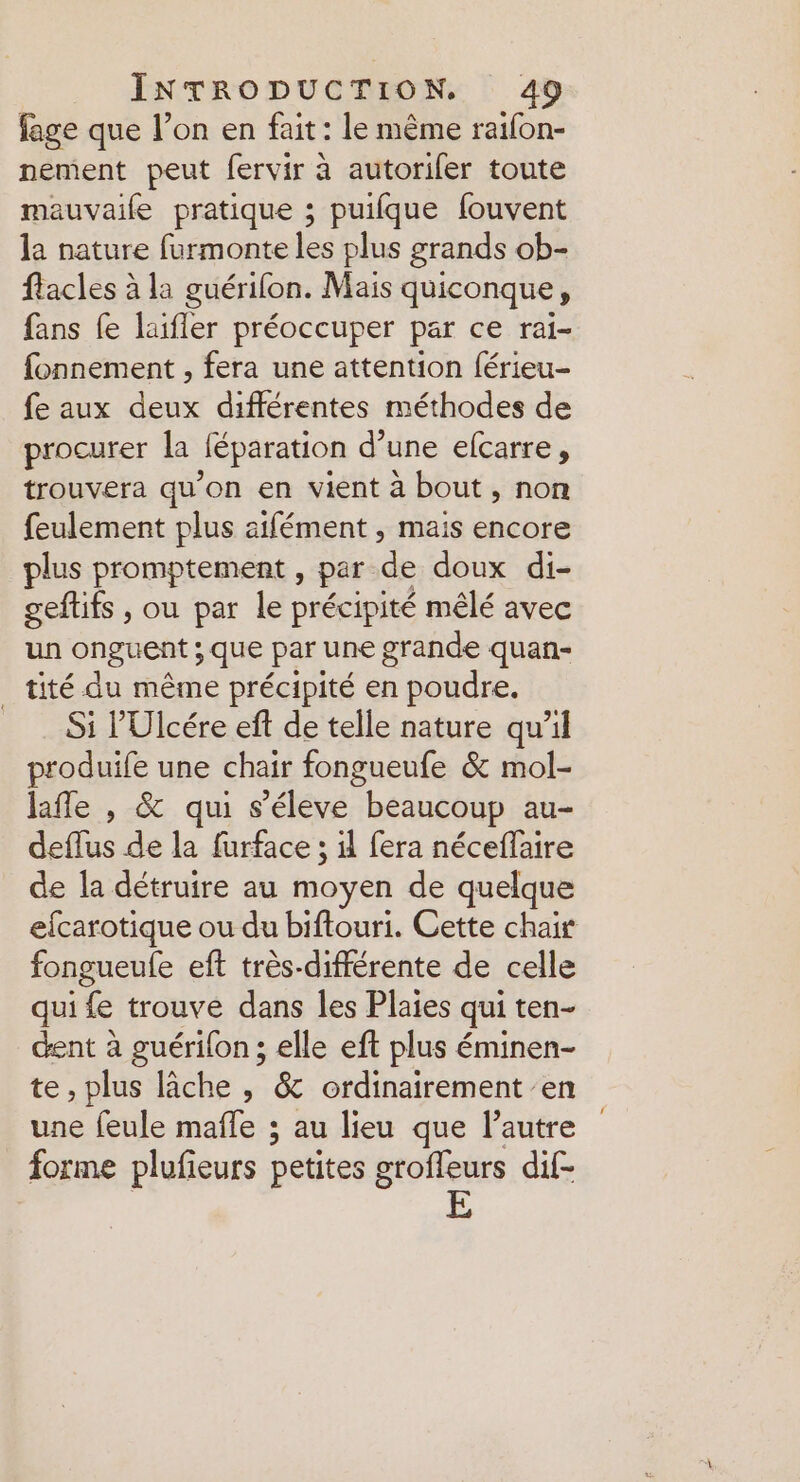 fage que l’on en fait : le même raifon- nement peut fervir à autorifer toute mauvaife pratique ; puifque fouvent k nature furmonteles plus grands ob- flacles à la guérifon. Mais quiconque, fans fe laifler préoccuper par ce rai- fonnement , fera une attention férieu- fe aux . différentes méthodes de procurer la Jéparation d’une efcarre, trouvera qu'on en vient à bout, non feulement plus aifément , mais encore plus promptement , par de doux di- geftifs , ou par le précipité mêlé avec un onguent ; que par une grande quan- _tité du même précipité en poudre. Si l'Ulcére eft de telle nature qu’il produife une chair fongueufe &amp; mol- lafle , &amp; qui s’éleve beaucoup au- deflus de la furface ; il fera néceffaire de la détruire au moyen de quelque efcarotique ou du biftouri. Cette chair fongueufe eft très-différente de celle qui fe trouve dans les Plaies qui ten- dent à guérifon ; elle eft plus éminen- te, plus lâche , &amp; ordinairement en une feule mafle ; au lieu que lautre forme plufieurs petites groffeurs dif- | E