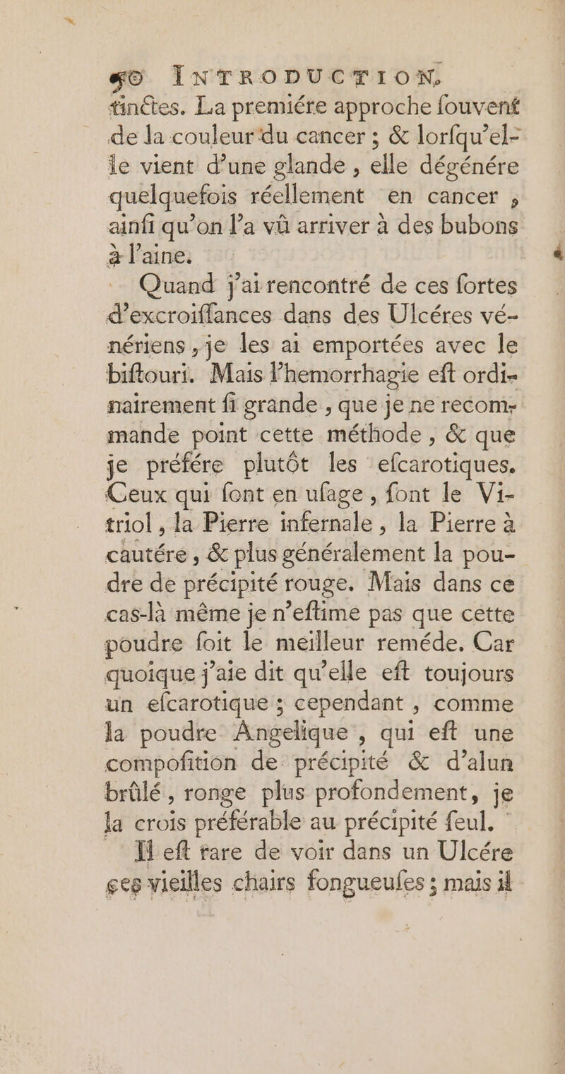 tinctes. La premiére approche fouvent de la couleur‘du cancer ; &amp; lorfqu’el- le vient d’une glande , elle dégénére quelquefois réellement en cancer , ainfi qu’on l’a và arriver à des bubons à laine. Quand j'ai rencontré de ces fortes d’excroiffances dans des Ulcéres vé- nériens ,je les ai emportées avec le biftouri. Mais lhemorrhagie eft ordi- nairement fi grande , que je ne recom- mande point cette méthode , &amp; que je préfére plutôt les efcarotiques. Ceux qui font en ufage , font le Vi- triol la Pierre kdinale , la Pierre à cautére , &amp; plus généralement la pou- dre de précipité rouge. Mais dans ce cas-là même je n’eftime pas que cette poudre foit le meilleur reméde. Car quoique j'aie dit qu’elle eft toujours un efcarotique ; cependant , comme la poudre Angelique qui eft une compofition de précipité &amp; d’alun brûlé, ronge plus profondement, je la rois préférable au précipité feul. _ Ïeft rare de voir dans un Ulcére ges vieilles chairs fongueufes ; mais il