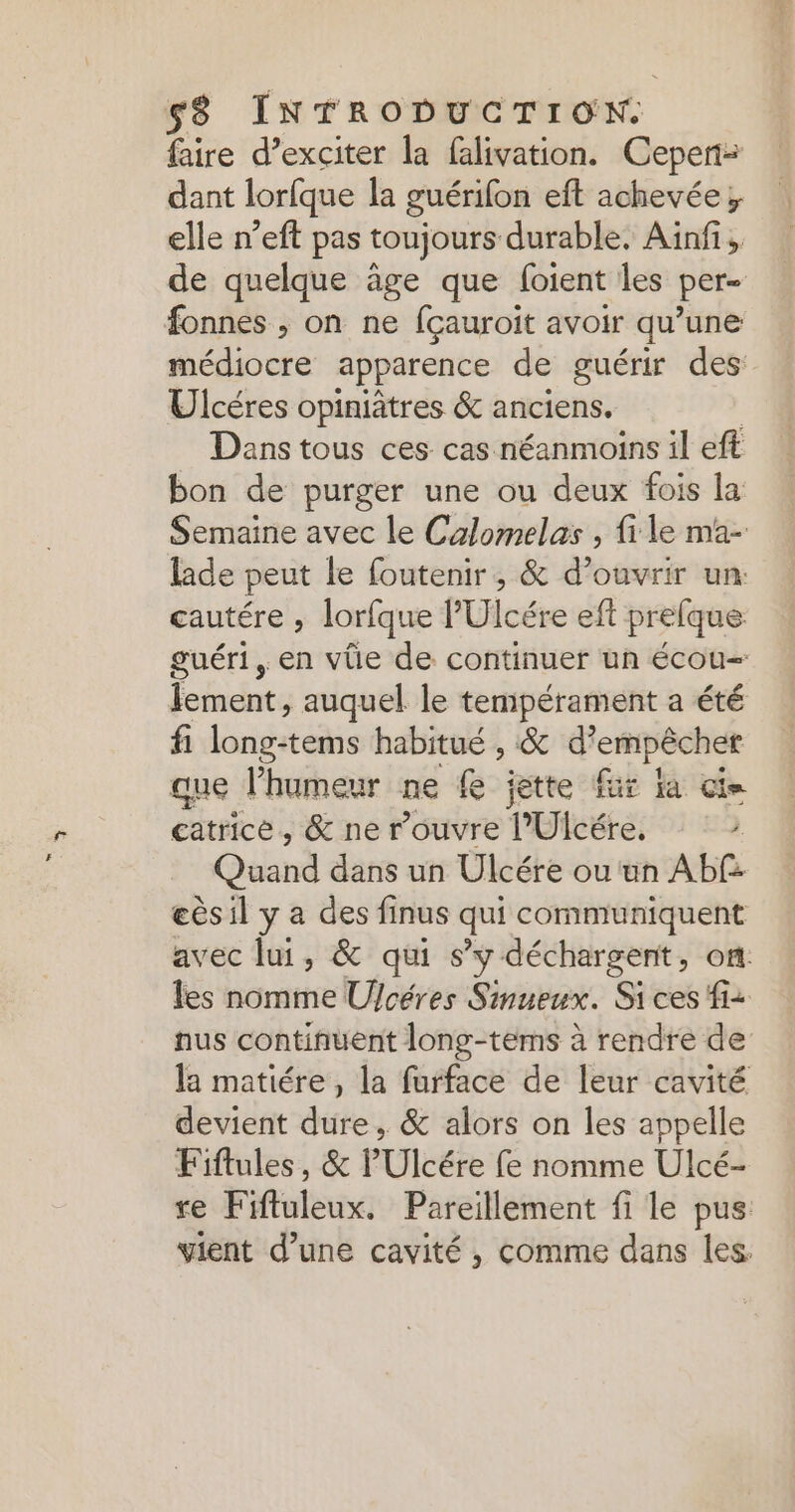 faire d’exciter la falivation. Cepen= dant lorfque la guérifon eft achevée}, elle n’eft pas toujours durable. Ainfi, de quelque âge que foient les per- fonnes , on ne fçauroït avoir qu’une médiocre apparence de guérir des Ulcéres opiniâtres &amp; anciens. Dans tous ces cas néanmoins il eft bon de purger une ou deux fois la Semaine avec le Calomelas , fi le ma- lade peut le foutenir, &amp; d'ouvrir un: cautére , lorfque P'Ulcére eft prefque guéri, en vüe de continuer un écou= fements auquel le mr a été fi Reese habitué , &amp; d'empêcher que l’humeur ne fe jette fur Ka cie catrice, &amp; ne rouvre T'Uicére. ) Quand dans un Ulcére ou un Ab£ eèsil y a des finus qui communiquent avec lui, &amp; qui s’y déchargent, on. les nomme Ufcéres Sinueux. Sices fi: nus continuent long-tems à rendre de la matiére , la furface de leur cavité devient dure, &amp; alors on les appelle Fiflules, &amp; l'Ulcére fe nomme Ulcé- re Fifluleux. Pareillement fi le pus vient d’une cavité , comme dans les.