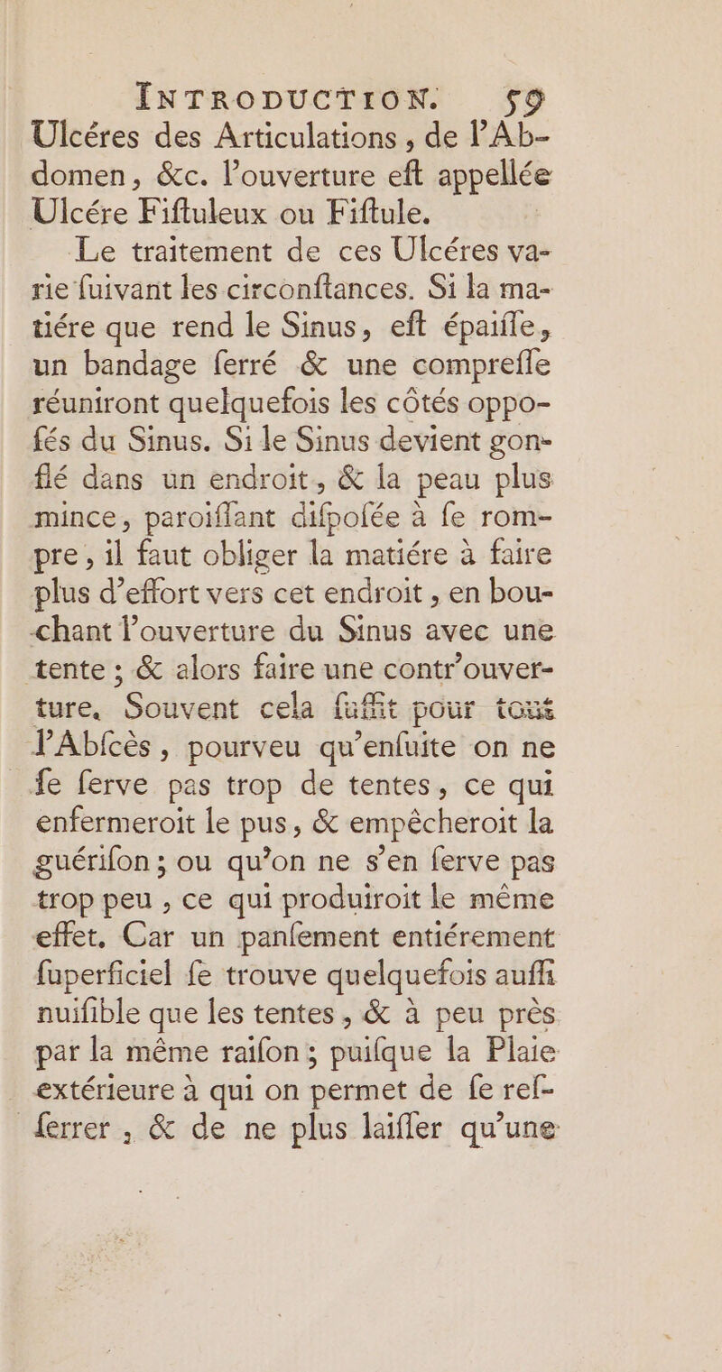 Ulcéres des Articulations , de l'AL- domen, &amp;c. lPouverture eft appellée Ulcére Fiftuleux ou Fiftule. Le traitement de ces Ulcéres va- rie fuivant les circonftances. Si la ma- tiére que rend le Sinus, eft épaiile, un bandage ferré &amp; une comprefle réuniront quelquefois les côtés oppo- fés du Sinus. Si le Sinus devient gon- flé dans un endroit, &amp; la peau plus mince, paroiflant difpolée à fe rom- pre, L faut obliger n matiére à faire plus d’effort vers cet endroit , en bou- chant ouverture du Sinus avec une tente ; &amp; alors faire une controuver- ture. Souvent cela fit pour toué PAbfcès, pourveu qu’enfuite on ne fe ferve pas trop de tentes, ce qui enfermeroit le pus, &amp; empêcheroit la guérifon ; ou qu’on ne s’en ferve pas trop peu , ce qui produiroit le même effet, Car un panfement entiérement fuperficiel fe trouve quelquefois auffi nuifible que les tentes , &amp; à peu près par la même raifon; puifque la Plaie extérieure à qui on permet de fe ref- {errer , &amp; de ne plus laifler qu’une