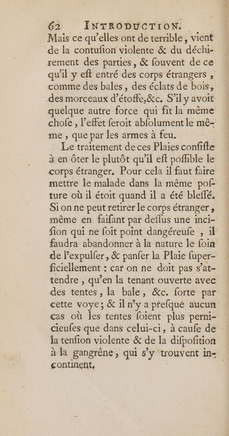 Mais ce qu’elles ont de terrible, vient de la contufion violente &amp; du déchi- rement des parties, &amp; fouvent de ce qu'il y eft entré des corps étrangers , comme des bales, des éclats de bois, des morceaux d’ étoffe Sec. S’il y avoit quelque autre force qui fit la même chofe , l'effet feroit abfolument le mê- me ; que par les armes à feu. Le traitement de ces Plaies confifte à en Ôter le plutôt qu'il eft poffible le corps étranger. Pour cela il faut faire mettre le malade dans la même pof ture où il étoit quand il a été bleflé. Sion ne peut retirer le corps étranger , même en faifant par deflus une inci- fion qui ne foit point dangéreule , il faudra abandonner à la nature le foin de Pexpulfer, &amp; panfer la Plaie fuper- ficiellement : car on ne doit pas s’at- tendre , qu’en la tenant ouverte avec des tentes, la bale, &amp;c. forte par cette VOYE; &amp; il ny a prefque aucun cas où Îles tentes foient plus perni- cieufes que dans celui-ci, à caufe de ja tenfion violente &amp; de la difpofition à la gangrêne, qui s’y “trouvent in= continent,