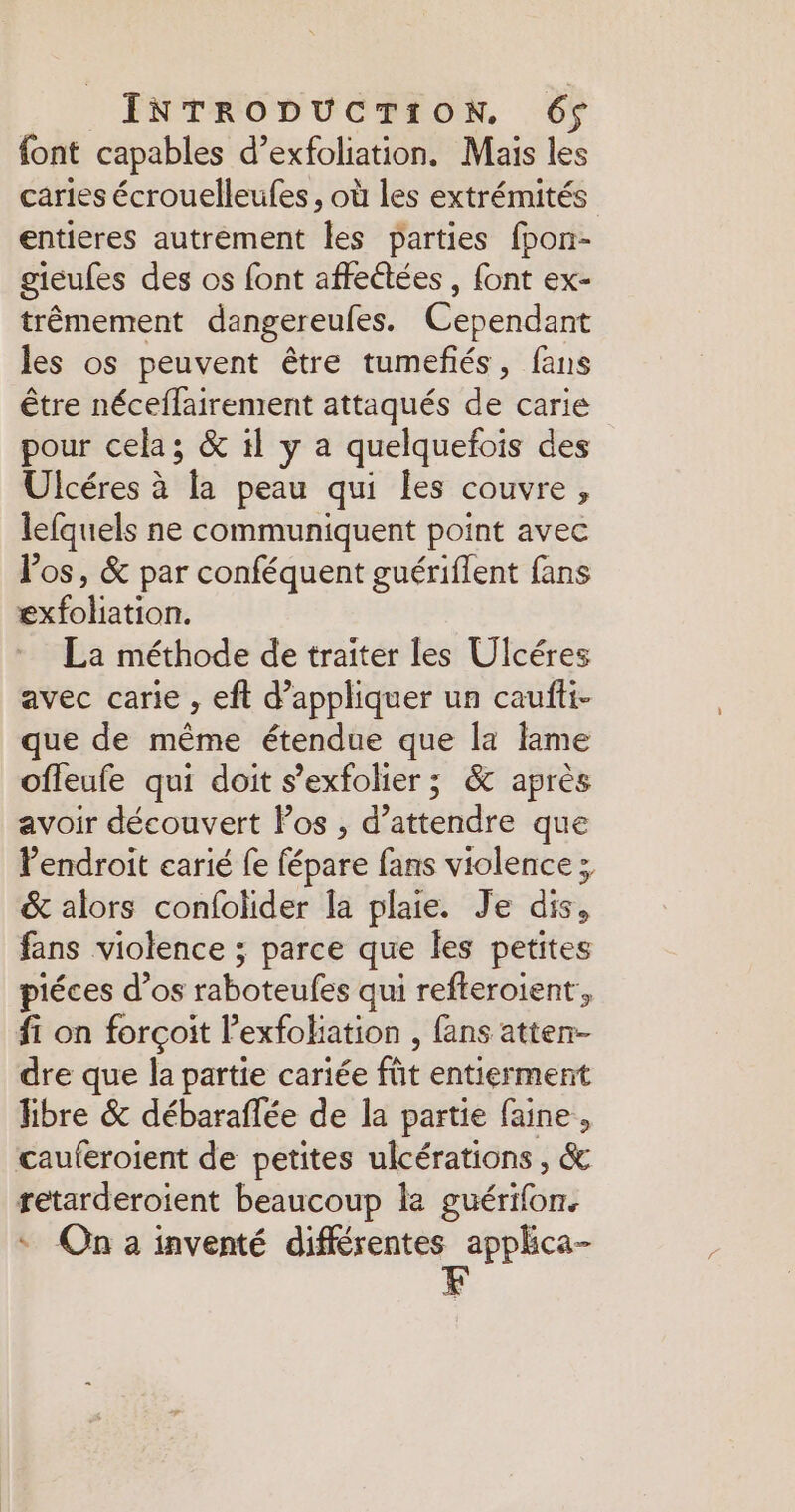 font capables d’exfoliation. Mais les caries écrouelleufes, où les extrémités entieres autrement les parties fpon- gieufes des os font affectées , font ex- trêmement dangereufes. Cependant les os peuvent être tumeñés, fans être néceflairement attaqués de carie pour cela; &amp; il y a quelquefois des Ulcéres à la peau qui les couvre, lefquels ne communiquent point avec Pos, &amp; par conféquent guériflent fans exfoliation. La méthode de traiter les Ulcéres avec carie , eft d’appliquer un caufti- que de même étendue que la lame ofleufe qui doit s’exfolier ; &amp; après avoir découvert Pos , d'attendre que Pendroit earié fe fépare fans violence ; &amp; alors confolider la plaie. Je dis, fans violence ; parce que les petites piéces d’os raboteufes qui refteroient’, fi on forçoit lexfoliation , fans atten- dre que la partie cariée fût entierment fibre &amp; débaraffée de la partie faine, cauferoient de petites ulcérations , &amp; retarderoient beaucoup la guérifon. * On a inventé différentes apphca- F