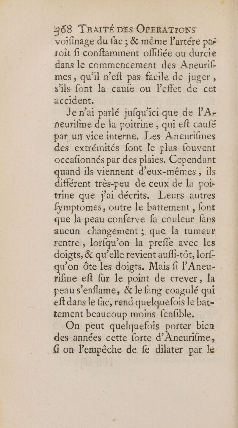 voifinage du fac ; &amp; même l’artére pas roit fi conftamment offifiée ou durcie dans le commencement des Aneurif- mes, qu’il n’eft pas facile de juger , s'ils font la caule ou leffet de cet accident. Je n’ai parlé jufqu’ici que de PA- neurifme de la poitrine , qui eft caulé par un vice interne. Les Aneurifmes des extrémités font le plus fouvent occafionnés par des plaies. Cependant quand ils viennent d'eux-mêmes, ils différent très-peu de ceux de la poi- trine que j'ai décrits. Leurs autres fymptomes, outre le battement , font que la peau conferve fa couleur fans aucun changement ; que la tumeur rentre, lorfqu’on la prefle avec les doigts, &amp; qu’elle revient aufli-tôt, lorf- qu’on Ôte les doigts, Mais fi lAneu- . rifme eft fur le point de crever, la peau s’enflame, &amp; le fang coagulé qui eft dans le fac, rend quelquefois le bat tement beaucoup moins fenfible, On peut quelquefois porter bien des: années cette forte d’Aneurifme, fi on Pempèche de fe dilater par le