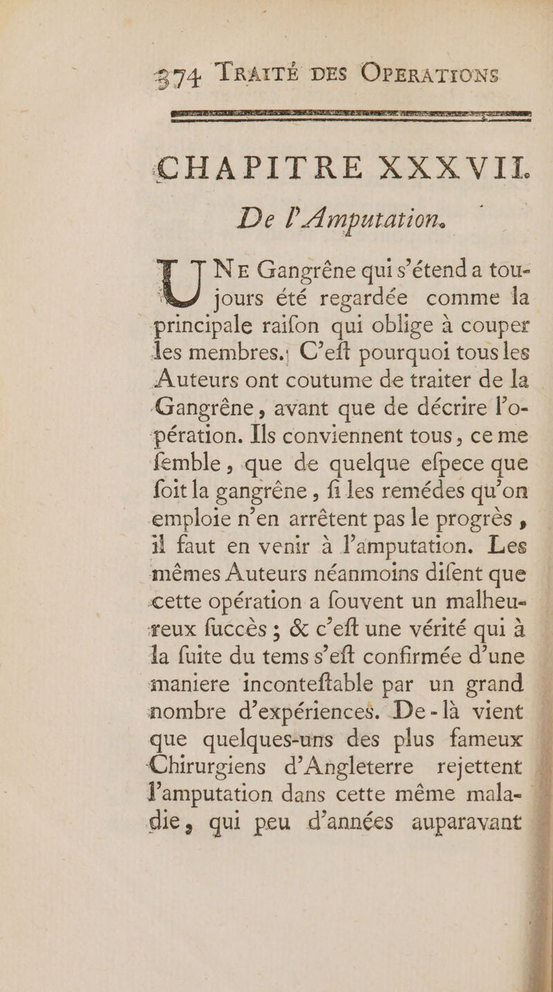 CHAPITRE XXX VIT. De l'Amputation. NE Gangrêne qui s'étend a tou- jours été regardée comme la de raifon qui oblige à couper les membres.: C’eft pourquoi tous les Auteurs ont coutume de traiter de la Gangrêne, avant que de décrire lo- pération. Ils conviennent tous, ce me femble , que de quelque efpece que foit la gangrène , fi les remédes qu’on emploie n’en arrêtent pas le progrès , il faut en venir à l’amputation. Les mêmes Auteurs néanmoins difent que cette opération a fouvent un malheu- reux fuccès ; &amp; c’eft une vérité qui à la fuite du tems s’eft confirmée d’une maniere inconteftable par un grand nombre d’expériences. De-là vient que quelques-uns des plus fameux , Chirurgiens d'Angleterre rejettent | V'amputation dans cette même mala- : die, qui peu d'années auparavant