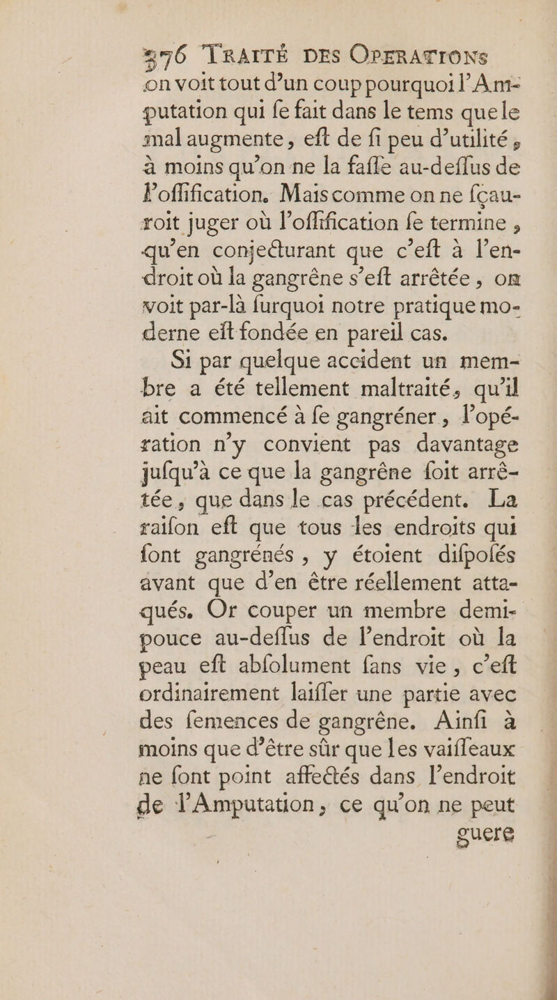 on voit tout d’un coup pourquoi lAm- putation qui fe fait dans le tems quele mal augmente, eft de fi peu d’utilité, à moins qu’on ne la fafle au-deflus de Poffification. Maiscomme on ne fçau- roit juger où l’offification fe termine , qu’en conjeéturant que c’eft à l’en- droit où la gangrêne s’eft arrêtée, on voit par-là furquoi notre pratique mo- derne eft fondée en pareil cas. Si par quelque accident un mem- bre a été tellement maltraité, qu’il ait commencé à fe gangréner, lopé- ration n'y convient pas davantage jufqu’à ce que la gangrêne {oit arrè- tée, que dans le cas précédent. La raifon eft que tous les endroits qui font gangrénés , y étoient difpolés avant que d’en être réellement atta- qués. Or couper un membre demi- pouce au-deflus de lendroit où la peau eft abfolument fans vie, c’eft ordinairement laifler une partie avec des femences de gangrêne. Ainfi à moins que d’être sûr que Les vaifleaux ne font point affectés dans l'endroit de l’Amputation, ce qu'on ne peut guere