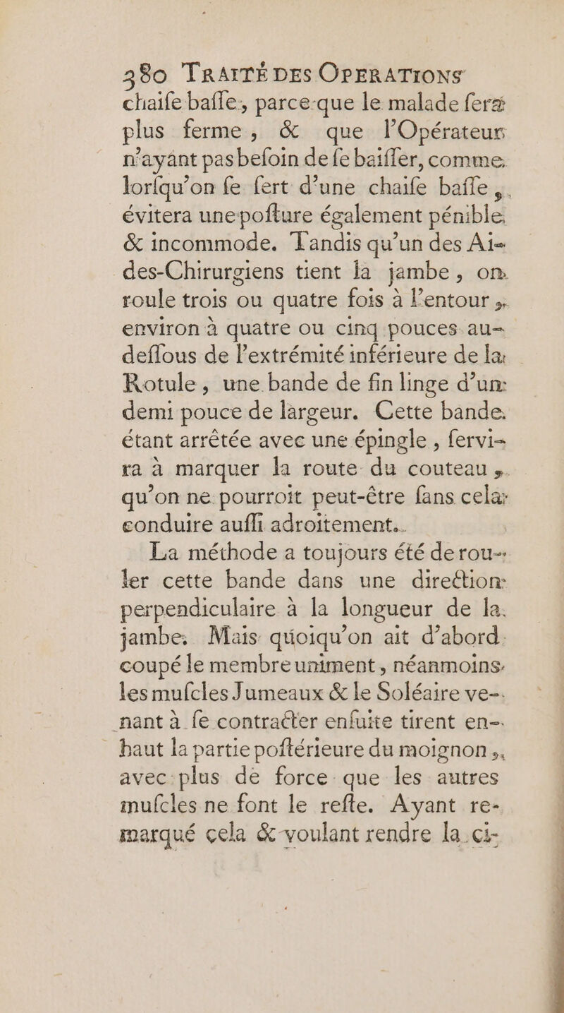 chaife bafle: parce-que le malade fera plus ferme, &amp; que lOpérateur n'ayant pas befoin de fe baïffer, comme: lorfqu’on fe fert d’une chaife baffle, . évitera unepoflure également pénible &amp; incommode. Tandis qu’un des Ai- des-Chirurgiens tient la jambe, on roule trois ou quatre fois à l’entour ;. environ à quatre ou cind pouces. au deflous de l’extrémité inférieure de l&amp; Rotule, une bande de fin linge d’un: demi pouce de largeur. Cette bande. étant arrêtée avec une épingle , fervi= ra à marquer la route du couteau. qu’on ne pourroit peut-être fans cela: conduire aufli adroitement.. La méthode a toujours été derou-. ler cette bande dans une direétion: perpendiculaire à la longueur de la. jambe. Mais quoiqu’on ait d’abord. coupé le membreuniment, néanmoins les mufcles Jumeaux &amp; Le Soléaire ve-. nant à {e contracter enfuite tirent en-. - baut la partie poftérieure du moignon,, avec plus de force que les autres imufcles ne font le refle. Ayant re- marqué çela &amp; voulant rendre la ci-