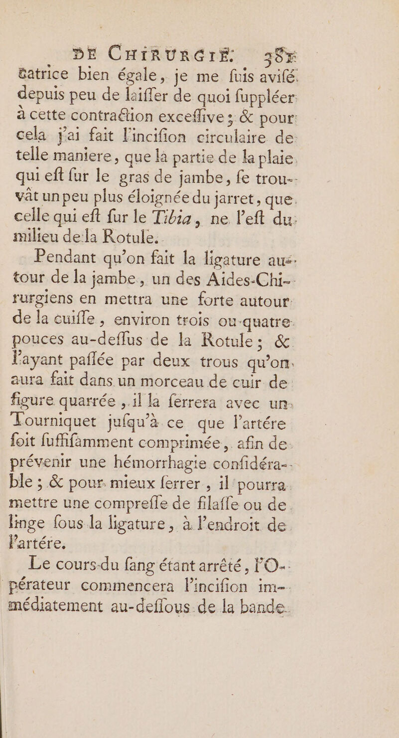 tatrice bien égale, je me fuis avifé depuis peu de laiffer de quoi fuppléer: à cette contradion exceffive ; & pour: cela j'ai fait l'incifion circulaire de: telle maniere, que là partie de la plaie, qui eft fur le gras de jambe, fe trou vât un peu plus éloignée du jarret, que. celle qui eft fur le Tibia, ne l’eft du: milieu dela Rotule. Pendant qu’on fait la ligature aus tour de la jambe, un des Aides.Chi- rurgiens en mettra une forte autour: de la cuifle , environ trois ou-quatre- pouces au-deflus de la Rotule: & l'ayant paflée par deux trous qu’on. aura fait dans un morceau de cuir de figure quarrée , il la ferrera avec un: Tourniquet jufqu’à ce que l’artére foit fufifimment comprimée, afin de. prévenir une hémorrhagie confidéra. ble ; & pour. mieux ferrer , il'pourra. mettre une comprefle de filaffe ou de. linge fous la ligature, à l’endroit de l'artére. Le cours-du fang étant arrêté, O-: pérateur commencera lincifion im-. médiatement au-deflous de la bande.