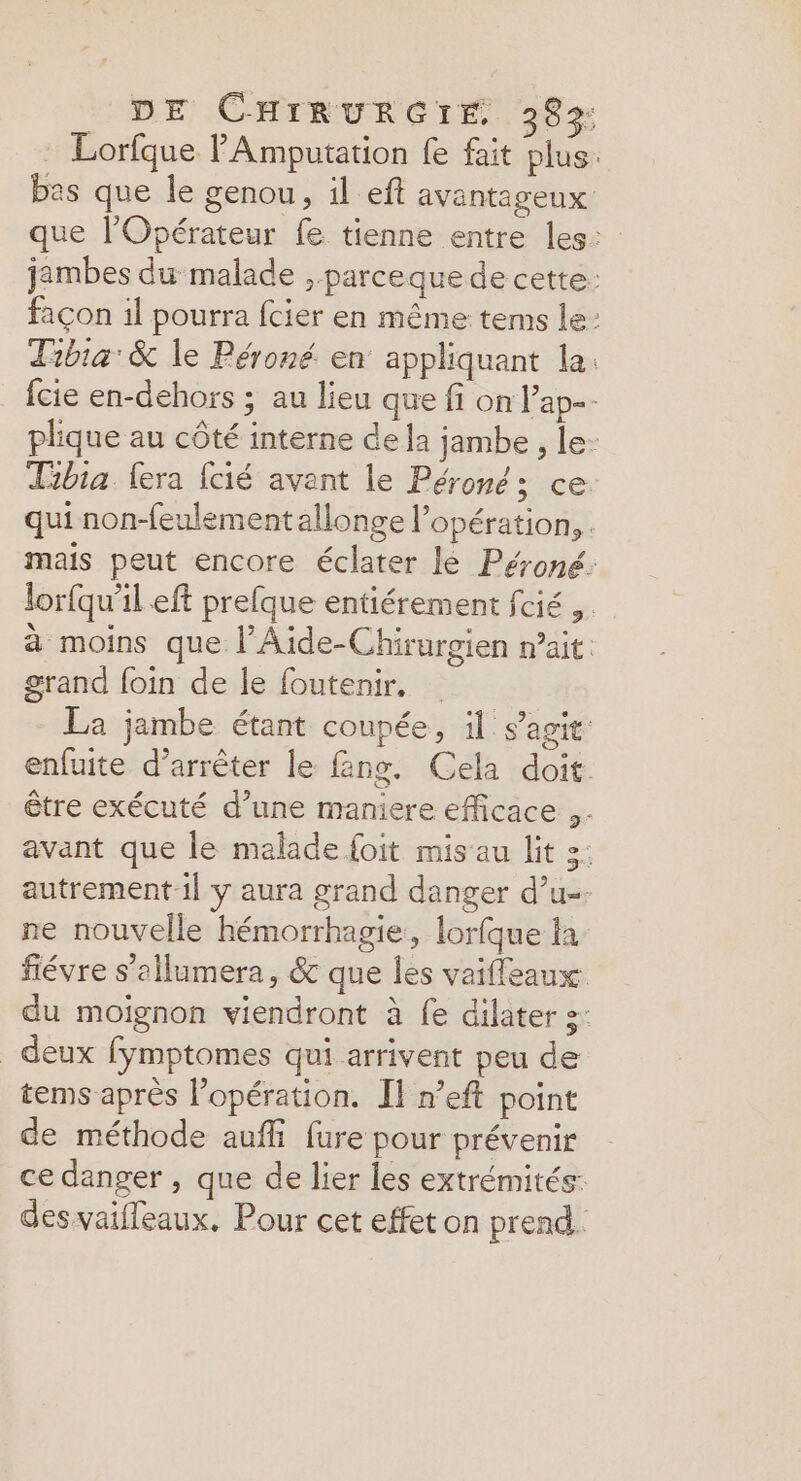 . Lorfque PAmputation fe fait plus. bas que le genou, il eft avantageux que l’Opérateur fe tienne entre les: jambes du malade parceque de cette: façon il pourra fcier en même tems le: Tibia: &amp; le Péroné. en appliquant la: {cie en-dehors ; au lieu que fi on lPap-- plique au côté interne de la jambe , le- Tibia fera fcié avant le Péroné; ce. qui non-feulement allonge l'opération, . mais peut encore éclater le Péroné: lor{qu'il eft prefque entiérement fcié ,. à moins que l’Aide-Chirurgien n'ait: grand foin de le foutenir. La jambe étant coupée, il s’agit: enfuite d'arrêter le fäng. Cela doit. être exécuté d’une maniere efficace .- avant que le malade foit mis'au lit :: autrement il y aura grand danger d’u-- ne nouvelle hémorrhagie, lorfque la fiévre s’allumera, &amp; que les vaiffeaux du moignon viendront à fe dilater s- _ deux fymptomes qui arrivent peu de tems après l’opération. Il n’eft point de méthode auf fure pour prévenir ce danger , que de lier les extrémités: desvaiffeaux. Pour cet effet on prend.