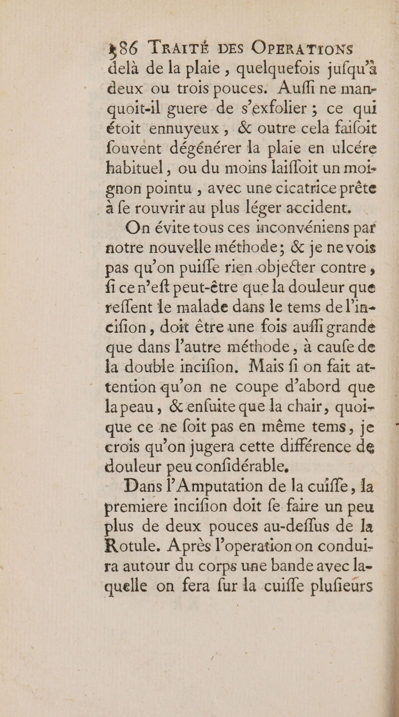 delà de la plaie , quelquefois jufqu’à deux ou trois pouces. Auffi ne man- quoit-il guere de s’exfolier ; ce qui étoit ennuyeux, &amp; outre cela faifoit fouvent dégénérer la plaie en ulcére habituel, ou du moins laifloit un moi- gnon pointu , avec une cicatrice prête à fe rouvrir au plus léger accident. On évite tous ces inconvéniens par notre nouvelle méthode; &amp; je ne vois pas qu’on pulfle rien .objeéter contre, fi cen’eft peut-être que la douleur que reflent Le malade dans le tems de l’in- cifion, doit être une fois auffi grande que dans l’autre méthode, à caufe de la double incifion. Mais fi on fait at- tention qu'on ne coupe d’abord que lapeau, &amp; enfuite que la chair, quoi- que ce ne foit pas en même tems, je crois qu’on jugera cette différence de douleur peu confidérable, Dans l’Amputation de la cuiffe, la premiere incifion doit fe faire un peu plus de deux pouces au-deflus de la Rotule. Après l’operation on condui- ra autour du corps une bande avec la- quelle on fera fur la cuifle plufeurs