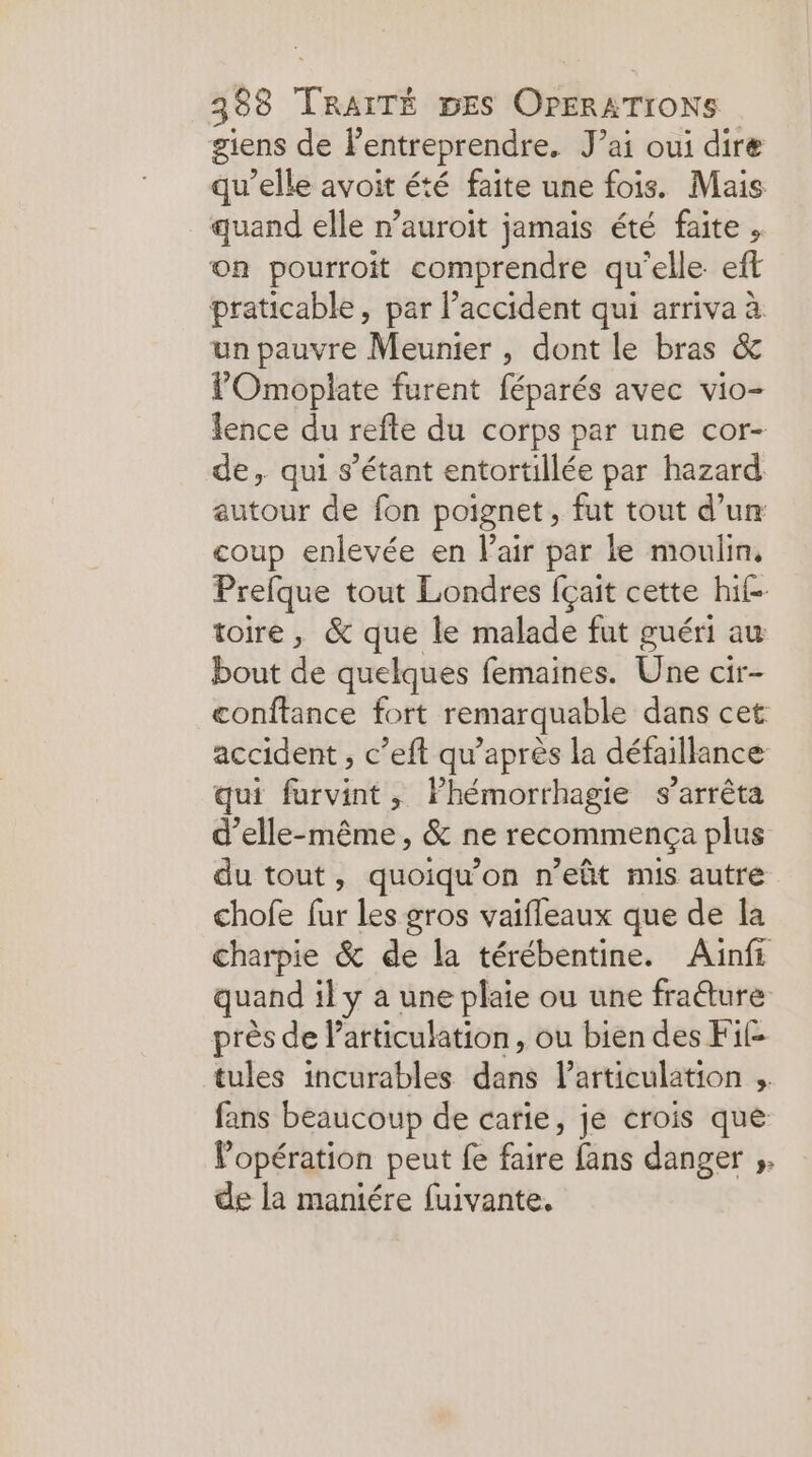 88 TR DES OPERATIONS giens de entreprendre, J’ai oui dire qu’elle avoit été faite une fois. Mais quand elle n’auroit jamais été faite , on pourroit comprendre qu'elle eft praticable, par l’accident qui arriva à un pauvre Meunier , dont le bras &amp; POmoplate furent féparés avec vio- lence du refte du corps par une cor- de, qui s'étant entortillée par hazard autour de fon poignet, fut tout d’un coup enlevée en Fair par le moulin, Prefque tout Londres fçait cette hif- toire, &amp; que le malade fut guéri au bout de quelques femaines. Üne cir- conftance fort remarquable dans cet accident , c’eft qu’après la défaillance qui furvint, Phémorrhagie s'arrêta d'elle-même, &amp; ne recommença plus du tout, quoiqu’on n’eût mis autre chofe fur les gros vaifleaux que de la charpie &amp; de la térébentine. Ainfi quand il y a une plaie ou une fraéture près de l'articulation, ou bien des Fi£ tules incurables dun l'articulation ; fans beaucoup de carie, je crois que Popération peut fe faire fans danger ;. de la maniére fuivante,