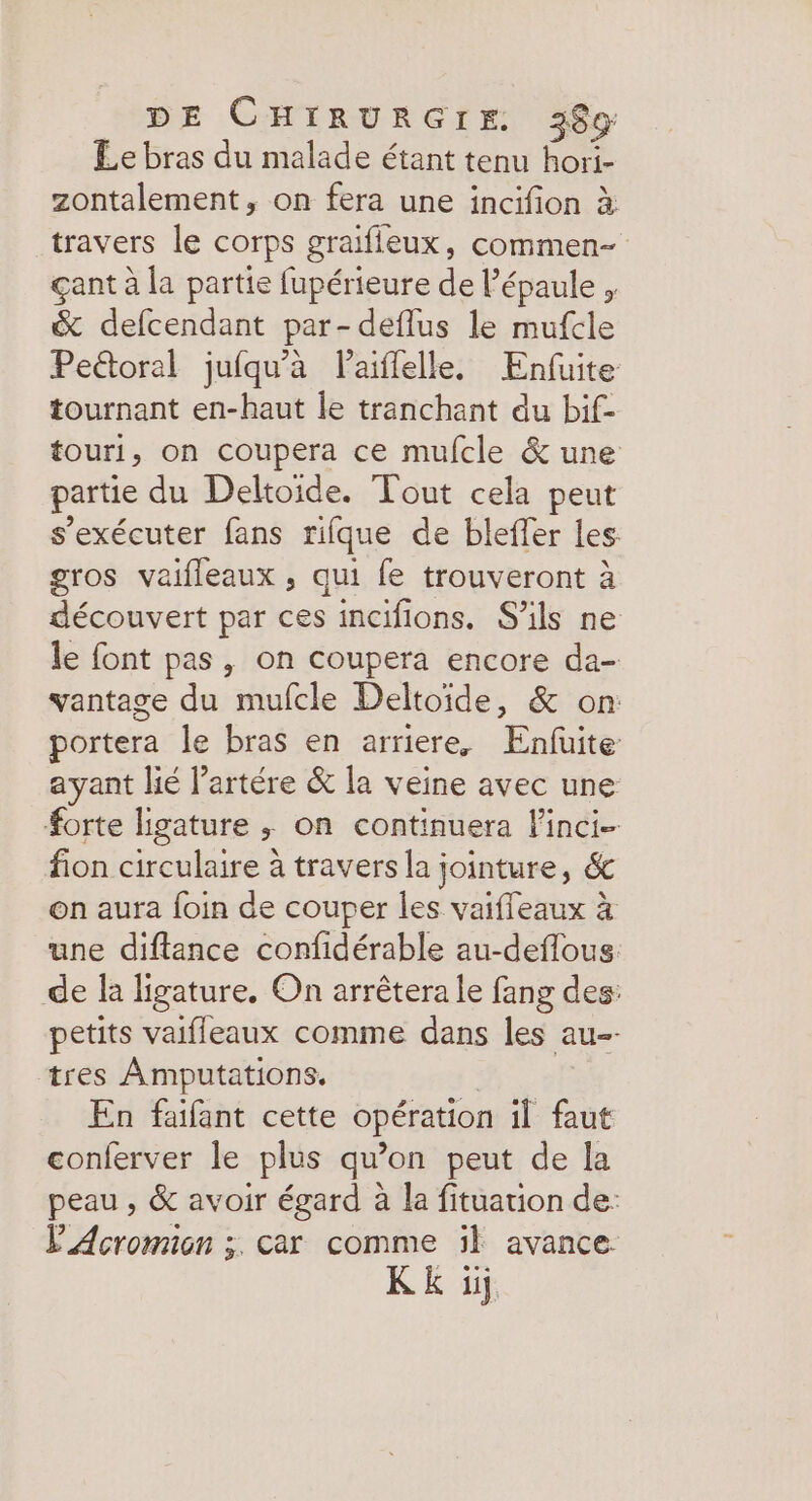 Le bras du malade étant tenu hori- zontalement, on fera une incifion à travers le corps graifleux, commen- çant à la partie fupérieure de Pépaule , &amp; defcendant par-deflus le mufcle Pectoral jufqu’àa Paiflelle. Enfuite tournant en-haut le tranchant du bif- touri, on coupera ce mufcle &amp; une partie du Deltoide. Tout cela peut s’exécuter fans rifque de bleffer les: gros vaifleaux , qui fe trouveront à découvert par ces incifions. S'ils ne le font pas , on coupera encore da- vantage du mufcle Deltoïde, &amp; on: portera le bras en arriere, Enfuite ayant lié l’artére &amp; la veine avec une forte ligature ; on continuera Finci- fion circulaire à travers la jointure, &amp; on aura foin de couper les vaifleaux à une diftance confidérable au-deflous. de la ligature., On arrêtera le fang des: petits vaifleaux comme dans les au-- tres Amputations. | En faifant cette opération il faut conferver le plus qu’on peut de la peau , &amp; avoir égard à la fituation de: L'Acromon ;. car comme :l avance