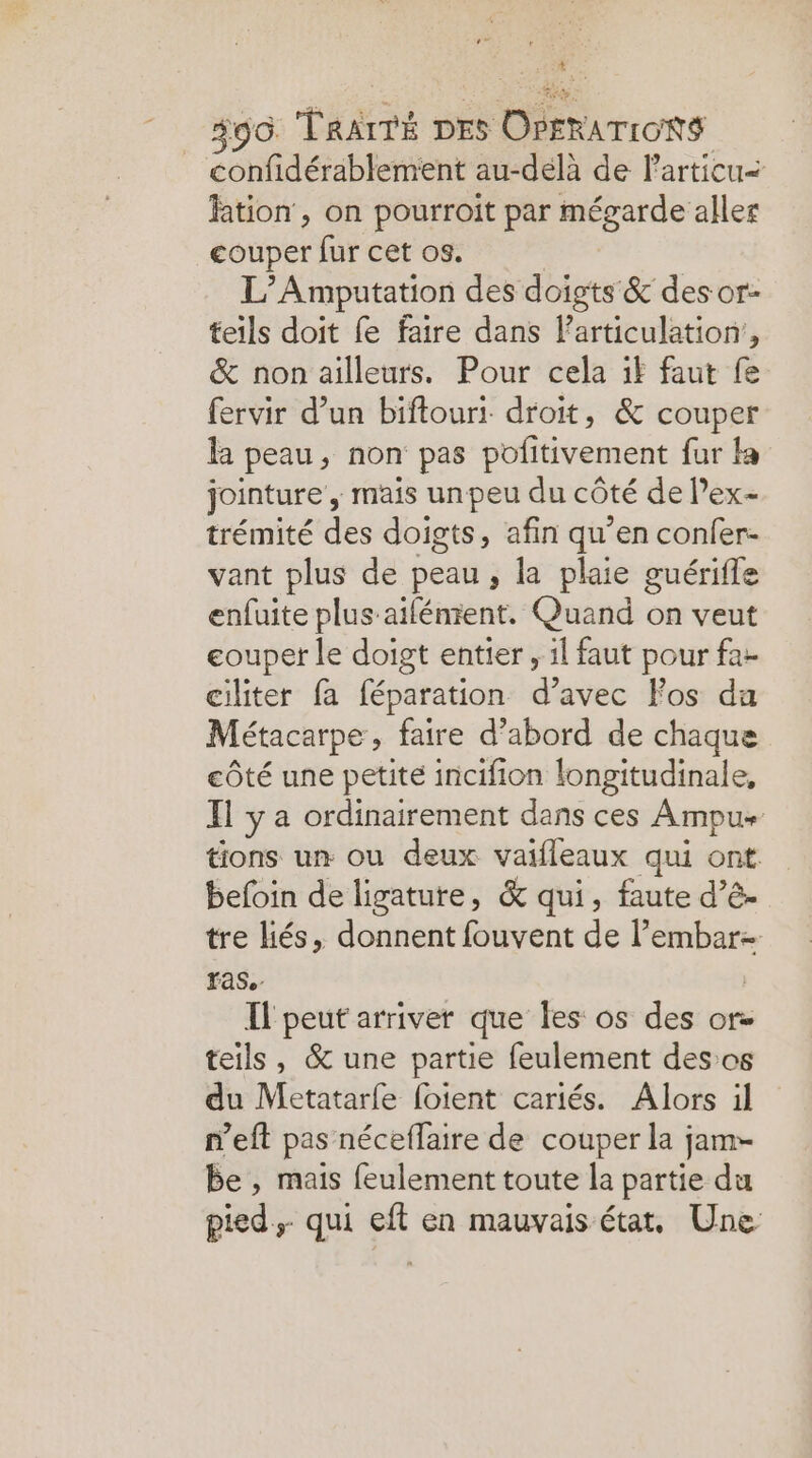Na #96. TRAITÉ DES OPERATIONS confidérablement au-delà de Particu< fation , on pourroit par mégarde aller couper fur cet os. L’Amputation des doigts & des or- teils doit fe faire dans articulation, & non ailleurs. Pour cela if faut fe fervir d’un biftouri droit, & couper la peau, non pas pofitivement fur la jointure , mais unpeu du côté de l’ex- trémité des doigts, afin qu’en confer- vant plus de peau, la plaie guérifle enfuite plus-aiféntent. Quand on veut couper le doigt entier , 1l faut pour fa- ciliter fa féparation d’avec Fos da Métacarpe , faire d’abord de chaque côté une petite incifion longitudinale, Il y a ordinairement dans ces Ampu+ tions un ou deux vaifleaux qui ont befoin de ligature, & qui, faute d’ê- tre liés, donnent fouvent de l’ re rs ras. Il peut arriver que les os des or- teils, & une partie feulement desos du Metatarfe foient cariés. Alors il n’eft pas néceflaire de couper la jam- be, mais feulement toute la partie du pied. qui eft en mauvais état, Une