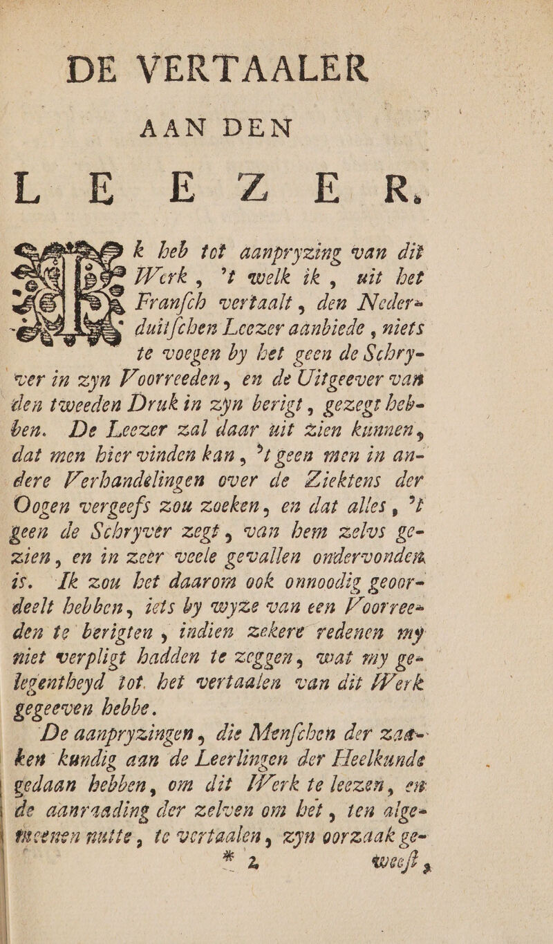 DE VERTAALER AAN DEN E: E E Z E R. k heb tot aanpryzing van dit nf 2 welk ik , wit het Franfth vertaalt den Neder= duitfchen Leezer aanbiede ‚ niets te voegen by het geen de Schry- den tweeden Druk in zpn berigt, gezegt Deb- ben. De Leezer zal daar uit zien kunnen, dat men bier vinden kan, *t geen men in an- dere Verhandelingen over de Ziektens der Oogen vergeefs zou zoeken, en dat alles , ’t Been de Schryver zegt , van hem zelvs Zee zien, en in zeer veele gevallen ondervonden is. Jk zou het daarom ook onnoodig geoor= deelt hebben, iets by wyze van een Voorreen den te berigten , indien zekere redenen my niet werpligt hadden te zeggen, wat my ge- legentbeyd tot. het vertaalen van dit Werk gegeeven hebbe. De aanpryzingen , die Menfchen der zaa= ken kundig aan de Leerlingen der Heelkunde gedaan hebben, om dit Wark te leezen, en fecenen nutte, te vertaalen , zjn oorzaak gee ab weeft