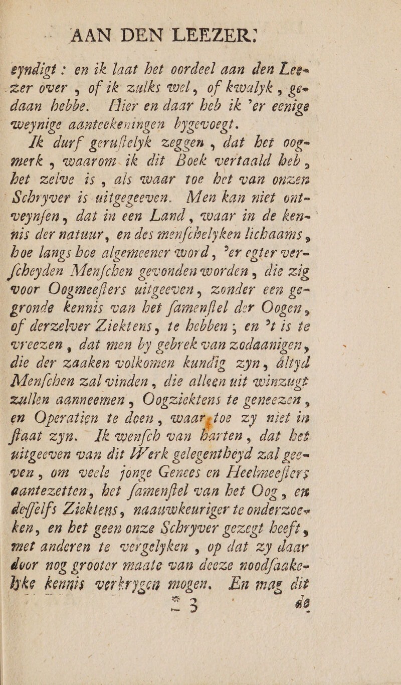 AAN DEN LEEZER: eyndigt + en ik laat het oordeel aan den Lee= „zer over „ of tk zulks wel, of kwaljk, gee daan hebbe. Hier en daar heb ik ’er eenige _weynige aanteekeningen bygevoegt. Jk durf geruftelyk zeggen „ dat het ooge merk , waarom ik dit Boek vertaald heb, het zelve is, als waar toe het van onzen Schryver is uitgegeeven. Men kan niet ont= veynfen, dat in een Land , waar in de ken= nis der natuur, en des menfchelyken lichaams , boe langs boe algemeener word, Per egter ver= Scheyden Menfchen gewonden worden , die zig woor Oogmeeflers witgeeven, zonder een gen gronde Kennis van het famenftel der Oogen, of derzelver Ziektens, te hebben; en °t is te vreezen , dat men by gebrek van zodaanigen, die der zaaken volkomen kundig zyn, Öltyd Mlenfchen zal vinden , die alken uit winzugt zullen aanneemen , Oogziektens te geneezen, en Operatien te doen, se Ja zy niet in flaat zyn. Ik wenfch van Darten, dat het uitgeeven van dit Werk gelegentheyd zal geen ven, om veele jonge Genees en Heelmeefters aantezetten, het famenftel van bet Oog , ens deffelfs Ziektens, naauwkeuriger te onderzoes ken, en het geen onze Schryver gezegt heeft, met anderen te wergelyken , op dat zy daar door nog ud maate van deeze noodfaakes Joke kennis wverkrygein mogen. En mas dit od de