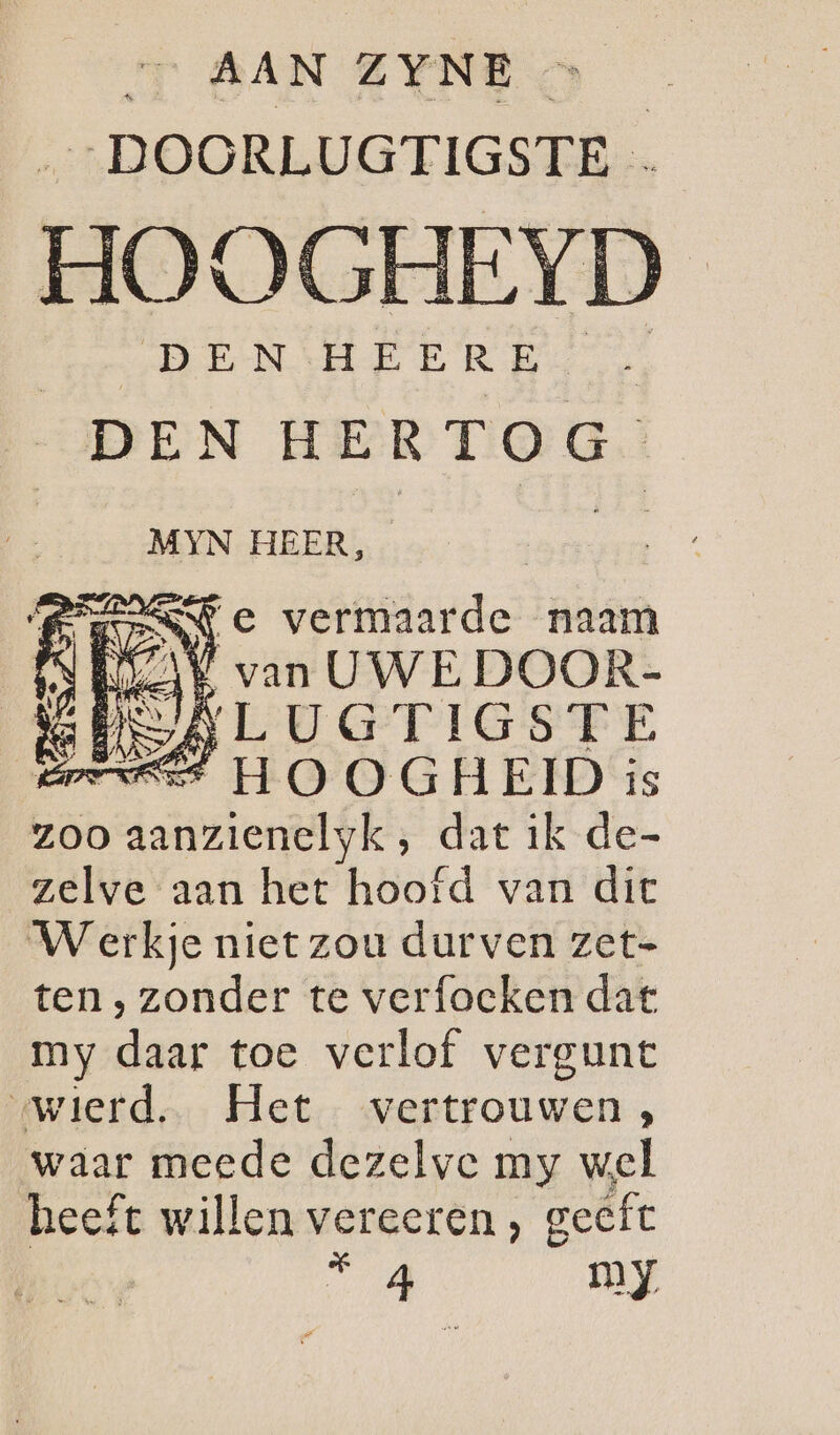 T SAN EINE „DOORLUGTIGSTE … HOOGHEYD HENSHEERD DEN H E KT Ó G MYN HEER, BREN C vermaarde naam Es Evan GAVE DOOR- Er H O 0) G H EID i is zoo aanzienelyk, dat ik de- zelve aan het hoofd van dic Werkje niet zou durven zet- ten, zonder te verfoeken dat my daar toe verlof vergunt «wierd, Het vertrouwen, waar meede dezelve my wel heeft willen vereeren , geeft TA my