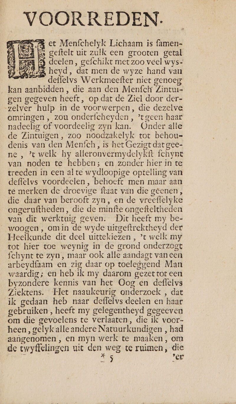 _VOORREDEN. RE et Menfchelyk Lichaam is famen- (A Ned bo geftelt uit zulk een grooten getal 8 RER IG deelen, gefchikt met zoo veel wys- Bj els heyd, dat men de wyze hand van 25 deffelvs Werkmeefter niet genoeg kan aanbidden, die aan den Menfch Zintui- gen gegeven heeft, op dat de Ziel door der- zelver hulp in de voorwerpen, die dezelve omringen , zou onderfcheyden , tgeen haar nadeelig of voordeelig zyn kan. Onder alle de Zintuigen, zoo noodzakelyk tot behou= denis van den Meních, is het Gezigt dat gee- ne , ’t welk hy alleronvermydelykft fchynt van noden te hebben; en zonder hier in te treeden in een al te wydloopige optelling van deflelvs voordeelen, behoeft men maar aan te merken de droevige ftaat van die gêenen, die daar van berooft zyn, en de vreeflelyke ongeruftheden, die de minfte ongefteltheden van dit werktuig geven. Dit heeft my be- __woogen, omin de wyde uitgeftrektheyd der Heelkunde dit deel uittekiezen , ’t welk my tot hier toe weynig in de grond onderzogt fchynt te zyn, maar ook alle aandagt vaneen arbeydfaam en zig daar op toeleggend Man waardig; en heb ik my daarom gezet tot een byzondere kennis van het Oog en deffelvs Ziektens. Het naaukeurig onderzoek , dat ik gedaan heb naar deffelvs deelen en haar gebruiken , heeft my gelegentheyd gegeeven om die gevoelens te verlaaten, die ik voor- heen, gelyk aile andere Natuurkundigen , had aangenomen , en myn werk te maaken, om de twyffelingen uit den weg te ruimen, die À kp. ver orn E Rs Gen iy