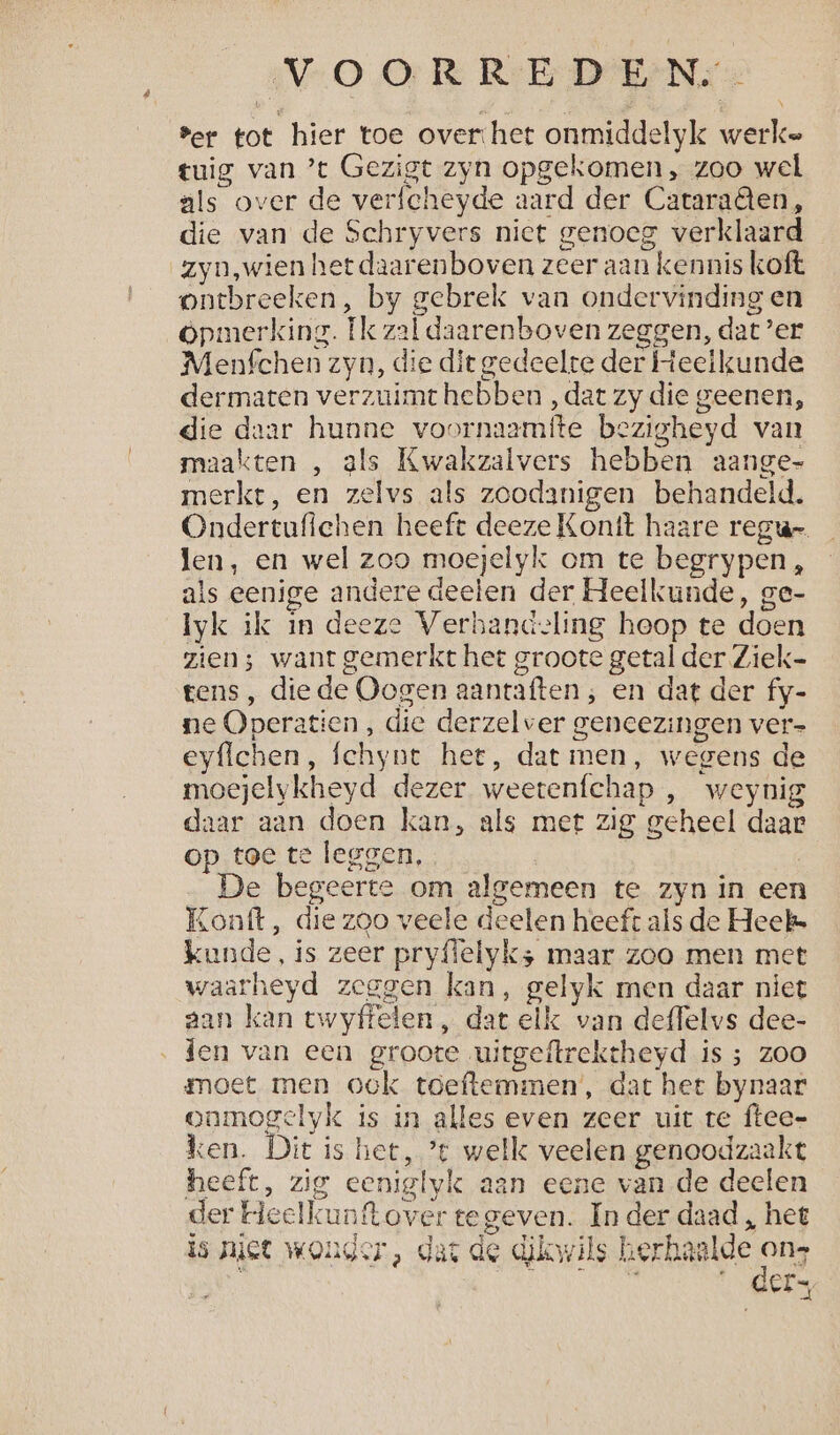VO OR RrE DIENS 2 ber tot hier toe over het onmiddelyk werke tuig van ’t Gezigt zyn opgekomen, zoo wel als over de verfcheyde aard der Cataraêten, die van de Schryvers niet genoeg verklaard zyn,wien het daarenboven zeer aan kennis koft ontbreeken, by gebrek van ondervinding en Opmerking. Ik zal daarenboven zeggen, dat’er Menfchen zyn, die dit gedeelte der Heelkunde dermaten verzuimt hebben , dat zy die geenen, die daar hunne voornaamfte bezigheyd van maakten , als Kwakzalvers hebben aange merkt, en zelvs als zoodanigen behandeld. Ondertufiehen heeft deeze Kontt haare regu- len, en wel zoo moejelyk om te begrypen, als eenige andere deelen der Heelkunde, ge- Iyk ik in deeze Verhandeling heop te doen zien; want gemerkt het groote getal der Ziek- tens, diede Oogen aanraften , en dat der fy- ne Operatien , die derzelver geneezingen ver- eyflchen, fchynt hee, dat men, wegens de moejelykheyd dezer weetenfchap , weynig daar aan doen kan, als met zig geheel daar op toe te leggen, | De begeerte om algemeen te zyn in een Lonft, die zoo veele deelen heef als de Heek kunde, is zeer pryffelyk; maar zoo men met waarheyd zeggen kan, gelyk men daar niet aan kan twyffelen , dat elk van deffelvs dee- ‚den van een groote uitgeftrekeheyd is ; zoo moet men ook toeftemmen’, dat hee bynaar oamogelyk is in alles even zeer uit te ftee- ken. Dit is het, ’t welk veelen genoodzaakt heeft, zig eeniglyk aan eene vande deelen der Heelkunftover tegeven. In der daad , het is niet wonder, dat de dikwils herhaalde on De : Ee ee Ee « ders
