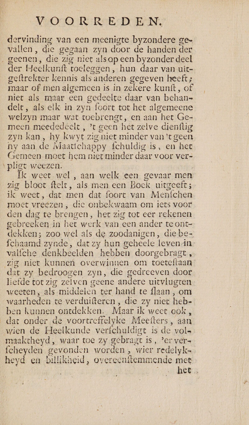 dervinding van een meenigte byzondere gen vallen, die gegaan zyn door de handen der geenen, die zig niet als ap een byzonder deel der Heelkunft toeleggen, hun daar van uit- geftrekter kennis als anderen gegeven leeft; maar of nen algemeen is in zekere kunft, of niet als maar een gedeelte > daar van behan= delt, als elk in zyn foort tot het algemeene welzyn maar wat toebrengt, en aan het Ge- meen meededeeit , ’t geen het zelve dienflig zyn kan, hy kwyt Zig ‘niet minder van’ geen ny aan de Maattchappy {chuldig is, en het Gemeen moet hem niet minder daar voor ver- ‘pligt weezen. Ik weet wel , aan welk een gevaar men zig bloot ftelt, ‘als men een Bock uitgeeft ; ik weet, dat men dat foort van Menfchen moet vreezen, die onbekwaam om tees voor den dag te brengen, her zig tot eer rekenen gere eken in het werk van een ander te ont- dekken; ga wel als de zoodanigen, die be- fchaamd zynde, dat zy hun geheele levenin. valfche denkbeelden hebben doorgebragt , zig niet kunnen overwinnen om roeteftaan: dat zy bedroogen zyn, die gedreeven door liefde tot zig zelven geene andere uitvlugten weeten;, als-middelen ter hand te flaan, om waarheden te verduifter cn, die zy niet heb- ben kunnen ontdekken. Maar ik weet ook, dat onder de voortreffelyke Meefters, aan wien de Heelkunde verfchuldigt is de vols maakcheyd , waar toe zy gebragt is, ’er ver= fcheyden gevond: n worden , wier redelyk= heyd en. billikheid, overeenftemmende met | Rees