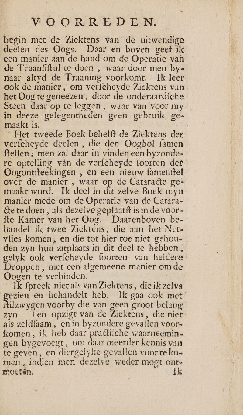 begin met de Ziektens van de uitwendige deelen des Oogs. Daar en boven geef ik een manier aan de hand om de Operatie van de Traanfiftul te doen , waar door men by- naar altyd de Traaning voorkomt. Ik leer cok de manier, om verfcheyde Ziektens van het Oog te geneezen, door de onderaardíche Steen daar op te leggen, waar van voor my in deeze gelegentheden geen gebruik ge- maakt is. | „Het tweede Boek behelft de Ziektens der verfcheyde deelen , die den Oogbol famen ftellen ; men zal daar in vinden een byzonde- re En vân de verfcheyde foorten def Oogontfteekingen , en een nieuw famenftel over de manier , waar op de Cataracte ge- maakt word. Ik deel in dit zelve Boek myn manier mede om de Operatie van de Catara- Gete doen, als dezelve geplaatft is in de voor- fte Kamer van het Oog. Daarenboven be- handel ik twee Ziektens, die aan het Net- vlies komen, en die tot hier toe niet gehou- den zyn hun zitplaats in dit deel te hebben, gelyk ook verfcheyde foorten van heldere: Droppen , met een algemeene manier om de Oogen te verbinden. | Ik fpreek niet als van Ziektens, die ik zelvs gezien en behandelt heb. Ik gaa ook met’ ftilzwygen voorby die van geen groot belang zyn. Ten opzigt van de Ziektens, die niet als zeldfaam, en in byzondere gevallen voor- komen, ik heb daar pra&amp;tifche waarneemin-= gen bygevoegt, om daar meerder kennis van te geven, en diergelyke gevallen voor te ko= men „ indien men dezelve weder mogt ont- moeten. k