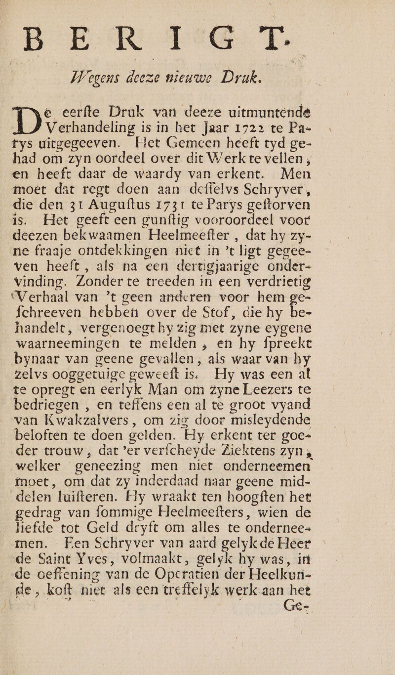 BER AGT. | Wegens deeze nieuwe Druk. | e eerfte Druk van deeze uitmuntende Verhandeling is in het Jaar 1722 te Pa- fys uicgegeeven. Het Gemeen heeft tyd ge- had om zyn oordeel over dit Werk te vellen ; en heeft daar de waardy van erkent. Men moet dat regt doen aan deffelvs Schryver, die den 31 Auguftus 1731 te Parys geftorven is. Het geeft een gunítig vooroordeel voor deezen bekwaamen Heelmeefter , dat hy zy- ne fraaje ontdekkingen niet in ’t ligt gegee- ven heeft, als na een dertigjaarige onder- Vinding. Zonder te treeden in een verdrietig ‘Verhaal van ’t geen anderen voor hem ge= fchreeven hebben over de Stof, die hy bee handelt, vergenoegt hy zig met zyne eygene waarneemingen te melden , en hy fpreekt bynaar van geene gevallen, als waar van hy zelvs ooggetuige geweeft is, Hy was een al te opregt en eerlyk Man om zyne Leezers te bedriegen , en teffens een al te groot vyand van Kwakzalvers, om zig door misleydende beloften te doen gelden. Hy erkent ter goe- der trouw , dat ’er verfcheyde Ziektens zyn , welker geneezing men niet onderneemen fnoet, om dat zy inderdaad naar geene mid- delen luifteren. Hy wraakt ten hoogften het gedrag van fommige Heelmeefters, wien de liefde tot Geld dryft om alles te ondernee« men. Een Schryver van aard gelyk de Heer de Saint Yves, volmaakt, gelyk hy was, in de oeffening van de Operatien der Heelkun- de, koft niet als een treffelyk werk aan het