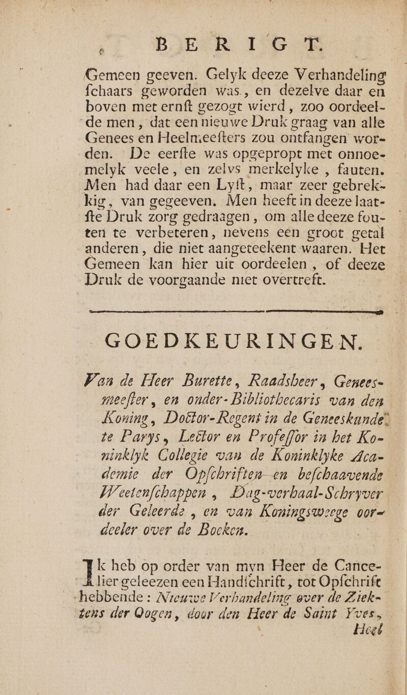 BOESR 16 4 Gemeen geeven. Gelyk deeze Verhandeling fchaars geworden was, en dezelve daar en boven met ernft gezogt wierd , zoo oordeel- de men , dat een nieuwe Druk graag van alle Genees en Heelmeefters zou ontfangen wor-= den. De eerfte was opgepropt met onnoe- melyk veele, en zelvs merkelyke , fauten. Men had daar een Lyft, maar zeer gebrek= kig, van gegeeven, Men heeft in deeze laat- fte Druk zorg gedraagen , om alle deeze fou- ten te verbeteren, nevens een groot getal anderen, die niet aangeteekent waaren. Het Gemeen kan hier uit oordeelen , of deeze Druk de voorgaande niet overtreft. | GOEDKEURINGEN. Wan de Heer Burette, Raadsheer „ Genees= meefter „ en onder- Bibliothecaris van den Koning , Doëétor- Regent in de Geneeskunde! te Parys, Leëtor en Profeflor in het Ko- ninklyk Gollegie van de Koninklyke Aca- demie der Opfchriften- en befchaavende Weetenfchappen , Dag-verbaal-Schryver der Geleerde , en wan Koningsweege oor- deeler over de Bocken. | k heb op order van myn Heer de Cance- lier geleezen een Handichrift, tot Opfchrift hebbende: Nieuwe Verhandeling over de Ziek= tens der Qogen, door den Heer de Saint Yves, Hegé