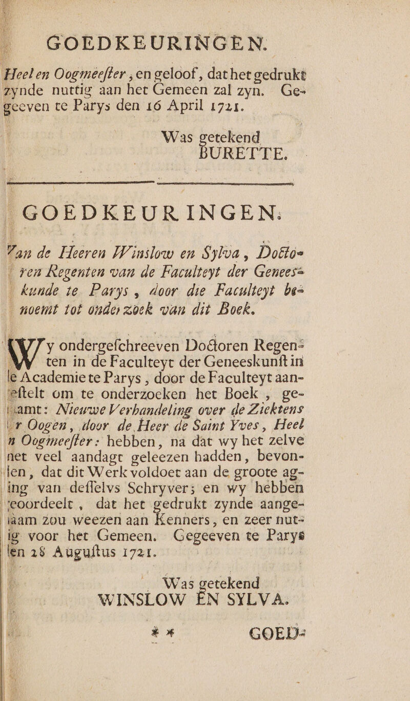 ___ GOEDKEURINGEN. Heel en Oogmeefter ; en geloof ‚ dathet gedrukt zynde nuttig aan het Gemeen zal zyn. Ges geeven te Parys den 16 April 1725. Was Bd URETTE,. _GOEDKEUR INGEN: Pan de Heeren Winslow en Sylva, Doêtóe _ ren Regenten van de Faculteyt der Genees= Kunde te Parys , door die Faculteyt bes noemt tot onderzoek van dit Boek, y ondergefchreeven Dooren Regen-= À ten in de Faculteyt der Geneeskunft in le Academiete Parys , door de Faculteyt aan- eftelt om te onderzoeken het Boek , ge- uamt: Nieuwe Verbandeling over de Ziektens vr Oogen, door de Heer de Saint Yves, Heet n Oogmeefter: hebben, na dat wy het zelve net veel aandagr geleezen hadden, bevon- «len, dat dit Werk voldoet aan de groote ag- ing van deflelvs Schryver; en wy hebben seoordeele , dat het gedrukt zynde aange- aam zou weezen aan Kenners, en zeer nut= ig voor het Gemeen. Gegeeven te Parys len 28 Auguftus 1721. K _ Was getekend B WINSLOW EÉN SYLVA. * GOED: