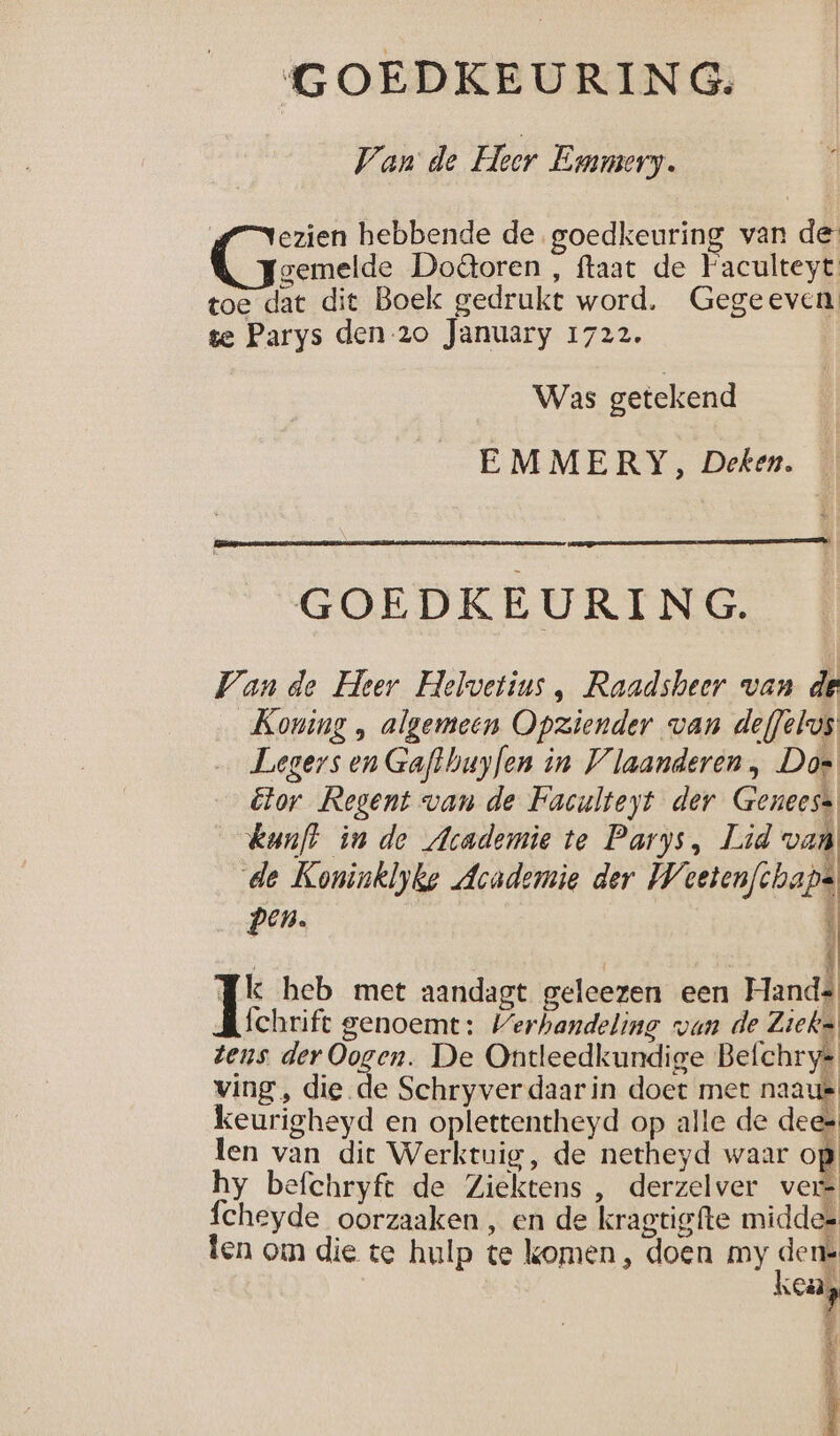 Van de Heer Emmery. {7 Nezien hebbende de goedkeuring van de Cane Doâoren , ftaat de Faculteyt toe dat dit Boek gedrukt word. Gegeeven te Parys den-20 January 1722. Was getekend EMMERY, Deken. GOEDKEURING. Van de Heer Helvetius , Raadsheer van de Koning , algemeen Opziender van def/elos Legers en Gaflhuyfen in Vlaanderen, Dos Etor Regent van de Faculteyt der Geneess kunft in de Academie te Parys, Lid van de Koninklyke Academie der Weetenfchaps pen. ‘ Jk heb met aandagt geleezen een Hands fchrift genoemt: Verhandeling van de Zieks tens der Oogen. De Ontleedkundige Befchrye ving, die de Schryver daarin doet met naaut keurigheyd en oplettentheyd op alle de dees len van dit Werktuig, de netheyd waar op hy befchryft de Ziektens , derzelver ver cheyde oorzaaken , en de kragtigfte middes ten om die te hulp te komen, doen my de n DE ij È al Ll Î