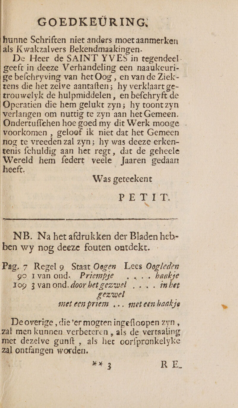 hunne Schriften niet anders moet aanmerken als Kwakzalvers Bekendmaakingen. \ De Heer de SAINT YVES in tegendeel. geeft in deeze Verhandeling een naaukeuri- ge befchryving van het Oog , en van de Ziek- tens die het zelve aantaften; hy verklaart ge- trouwelyk de hulpmiddelen , en befchryft de Operatien die hem gelukt zyn; hy toont zyn verlangen om nuttig te zyn aan het Gemeen. Ondertuffehen hoe goed my dit Werk mooge voorkomen , geloof ik niet dat het Gemeen nog te vreeden zal zyn; hy was deeze erken- tenis fchuldig aan het regt, dat de geheele Wereld hem federt veele Jaaren gedaan heeft. Was geteekent PED NB. Na het afdrukken der Bladen heb- ben wy nog deeze fouten ontdekt. Pag. 7 Regelg Staat Oogen Lees Oogleden go 1rvanond. Priempje ,,.. haakge Iog 3 van ond. door het gezwel ,... inhet gezwel met een priem „…, meteen haakje Deoverige , die’er mogten ingefloopen zyn, zat men kunnen verbeteren , als de vertaaling met dezelve gunft , als hect oorfpronkelyke zal ontfangen worden. XxX 3 KE