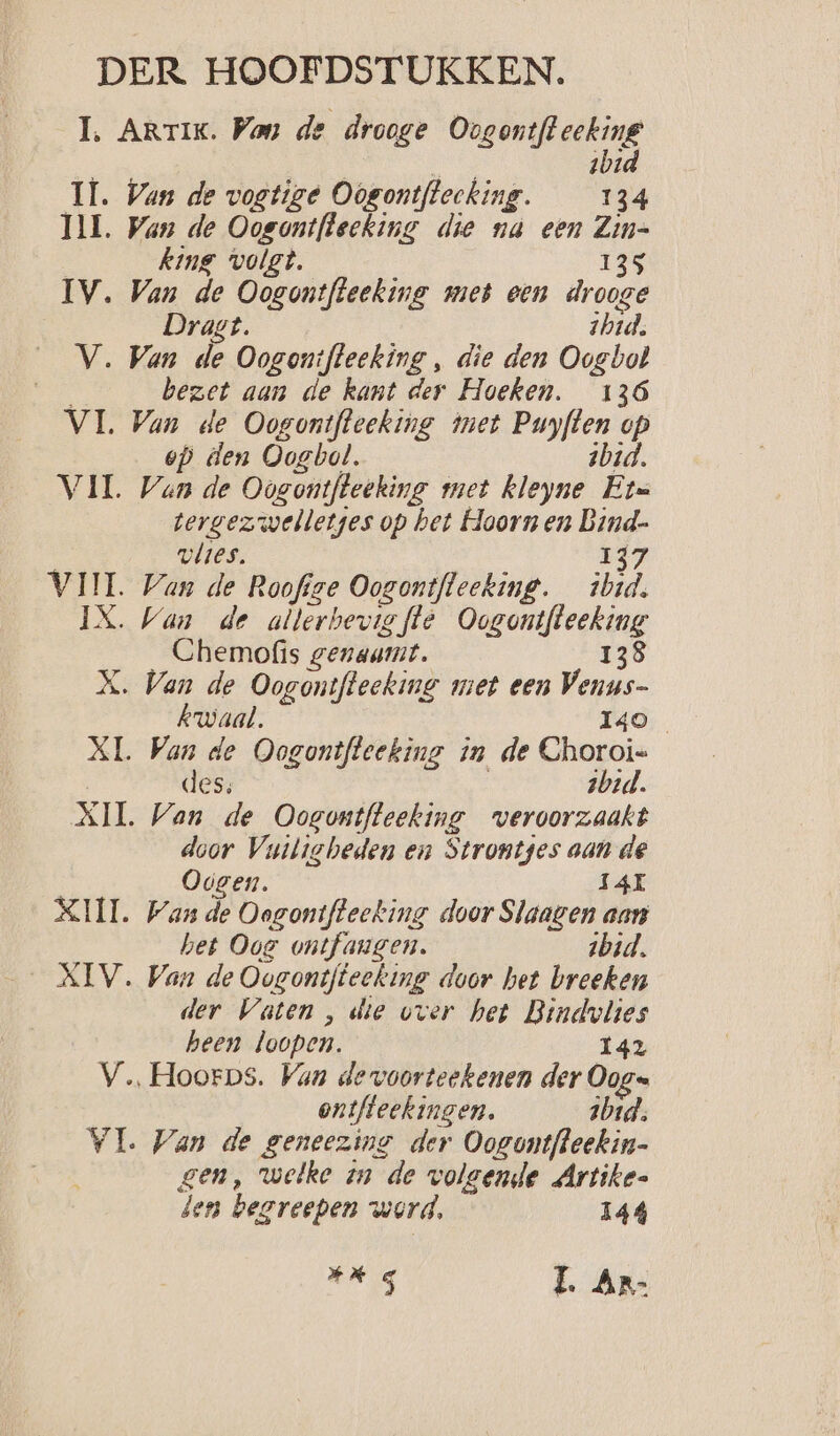 1. Artik. Wan de drooge Oogontfleeking ibid IL. Van de vogtize Oogontftlecking. 134 INL, Wan de Oogontfleeking die nà een Zin= king volgt. 135 IV. Van de Oogontfteeking met een drooge Dragt. ibid. V. Van de Oogontfleeking , die den Oogbol bezet aan de kant der Hoeken. 136 VI. Van de Oogontfleeking met dae 53 ep den Oogbol. VIL Wan de Oogontfteeking met ee jd tergezwelletges op bet Hoornen bep vlies. VII. Wan de Roofige Oogontfleeking. Bn IX. Van de atlerbevig fte Genee Chemofis genaamt. 138 X. Van de Oogontfteeking met een RE kwaal. | XL. Van de Oogontfteeking in de en des zbid. XII. Van de Oogontfteeking veroorzaakt door Vuitiebeden en Strontges aan de Odgen. 14 XIII. Wan de Oogontfleeking door Slaagen aan het Oog ontfangen. ibid. XIV. Van de Oogontfteeking door het breeken der Vaten , die vver het Bindvlies heen loopen. 142 V.…Hoorps. Van devoorteekenen der Din ontfleckingen. ibid. VI Van de geneezing der Oogontfleekin- gen, welke in de volgende Artike- den begreepen werd, 144 ad > LL Ar-