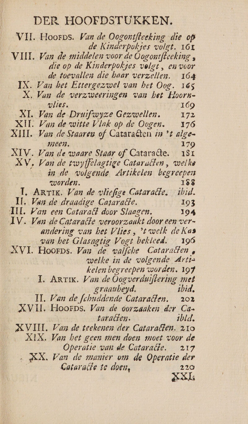 VII. Hoorps. Wan de Oogontfteeking die op | de Kinderpokjes volgt. 16r VIII. Van de middelen voor de Oovontfteeking , die op de Kinderpokges volgt, en voor de toevallen die haar verzellen. 164 IX. Van het Ettergezwel van bet Oog. 165 X, Van de verzweeringen van het Hoorn- erleg. 169 XT. Van de Druifwyze Gezwellen. 172 XII. Van de witte Vlak op de Oogen. 176 XIII. Van de Staaren of Cataraêten 1 ’t algen meen. 179 XIV. Van de waare Staar of Cataraâe. 191 XV, Van de twyffelastige Catarutten, welke ár de volgende Artikelen begreepen | worden. 188 T. Artik. Van de vliefige Cataralte, ibid. Ml. Van de draadige Cararatte. 193 II. Wan een Cataratt door Slagen. 194 IV. Van de Catarate veroorzaakt door een ver- andering van het Vlies , ’t welk de Kas van het Glasagtig Vogt bekleed. 196 XVI. Hoorps. Van de walfche Cataratten , nvelke in de wolgende Artis kelen beereepen worden. 197 1. Arrik. Wan de Oogverdwiftering met | graaubeyd. zbid, MH. Wan de fchuddende Cataraften, 202 XVII. Hoorps. Van de oorzaaken der Can taracten. sbld. XVI. Wan de teekenen der Catarafen. 210 XIX. Van het geen men doen moet voor de Operatie van de Cotarate. 217 ‚AN. Wan de manter om de Operatie der | Gataralte te doen, 220 ASL