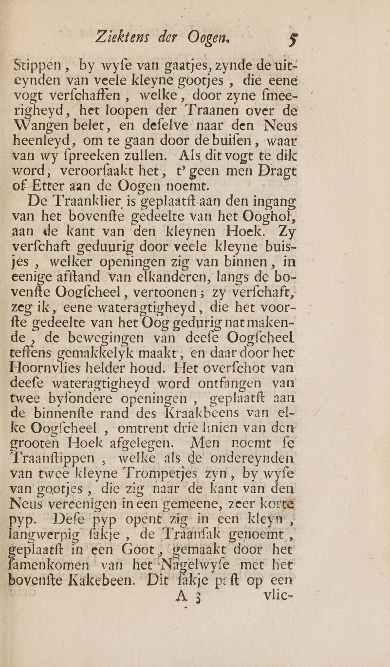 Stippen, by wyfe van gaatjes, zynde de uit- eynden van veele kleyne gootjes , die eene vogt verfchaffen , welke , door zyne {mee- righeyd, het loopen der Traanen over de Wangen belet, en defelve naar den Neus heenleyd, om te gaan door de buifen , waar van wy fpreeken zullen. Als dit vogt te dik word, veroorfaakt het, t’ geen men Dragt of Etter aan de Oogen noemt. Kr De Traanklier is geplaacft-aan den ingang van het bovenfte gedeelte van het Ooghol, aan de kant van den kleynen Hoek. Zy verfchaft geduurig door veele kleyne buis- jes , welker openingen zig van binnen, in eenige afftand van elkanderen, langs de bo- venfte Oogfcheel , vertoonen; zy verfchaft, zeg ik, eene wateragtigheyd, die het voor- fte gedeelte van het Oog gedurig nat maken- de, de bewegingen van deefe Oogfcheel teffens gemakkelyk maakt, en daar door het Hoornvlies helder houd. Het overfchot van deefe wateragtigheyd word ontfangen van twee byfondere openingen , geplaatít aan de binnenfte rand des Kraakbeens van el- ke Oosfcheel , omtrent drie knien van den grooten Hoek afgelegen. Men noemt fe Traanftippen , welke als de ondereynden van twee kleyne T'rompetjes zyn, by wyfe van gootjes , die zig naar de kant van den Neus vereenigen ineen gemeene, zeer korte _pyp. Defe pyp opent zig in een kleyn , langwerpig fäkje, de Traanfak genoemt , B in een Goot, gemaakt door het amenkomen van het ‘Nagelwyie. met het bovenfte Kakebeen. Dit fakje p:ft op een didi | À 3 vlie- Ra