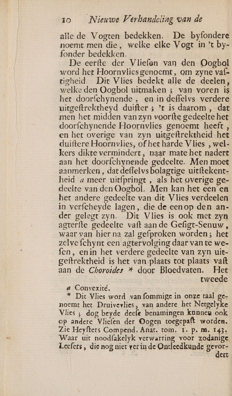 alle de Vogten bedekken. De byfondere noemt men die, welke elke Vogt in ’t by- fonder bedekken. De eerfte der Vliefen van den Oogbal word het Hoornvlies genoemt, om zyne vaf= tsheid. Dit Vlies bedekt alle de deelen, welke den Oogbol uitmaken ; van voren is het doorfchynende , en in deffelvs verdere uitgeftrektheyd duifter ; ’t is daarom , dat men het midden van zyn voorfte gedeelte het doorfchynende Hoornvlies genoemt heeft, en het overige van zyn uitgeftrektheid het duiftere Hoornvlies, of het harde Vlies , wel- kers dikte vermindert, naar mate het nadert aan het doorfchynende gedeelte. Men moet aanmerken , dat deffelvs bolagtige uitftekent- heid « meer uitfpringt , als het overige ge- deelte van den Oogbol. Men kan het een en het andere gedeelte van dit Vlies verdeelen in verfcheyde lagen, die de eenop den an- der gelegt zyn. Dit Vlies is ook met zyn agterfte gedeelte vaft aan de Gefigt-Senuw , waar van hier na zal gefproken worden; het zelve fchynt een agtervolging daar van te we- fen, enin het verdere gedeelte van zyn uit- __geftrektheid is het van plaats tot plaats vaft aan de Chorordes * door Bloedvaten. Het: | | tweede e Convexité. * Dit Vlies word van fommige in onze taal ge- noemt het Druivevlies, van andere het Netgelyke Vlies ; dog beyde deefe benamingen kunnen ook. op andere Vliefen der Oogen toegepaft worden. Zie Heyfters Compend. Anat. tom. I. p. m. 143: Waar uit noodfakelyk verwarring voor zodanige, Leefers, die nog niet ver in de Ontleedkunde Been ert