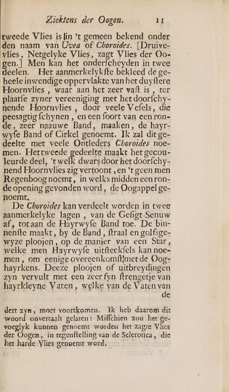 tweede Vlies is fin ’t gemeen bekend onder den naam van Uwea of Choroides. [Druive- vlies, Netgelyke Vlies, zagt Vlies der Oo-= gen.] Men kan het onderfcheyden in twee deelen. Het aanmerkelykfte bekleed de ge- heele inwendige oppervlakte van het duyftere Hoornvlies , waar aan het zeer vaft is , ter plaatfe zyner vereeniging met het doorfchy- nende Hoornvlies , door veele Vefels, die peesagtig fchynen , en een foort van een ron- de, zeer naauwe Band, maaken, de hayr- wyfe Band of Cirkel genoemt. Ik zal dit ge- deelte met veele Ontleders Chorordes noe- men. Hettweede gedeelte maakt het gecou- leurde deel, ‘te welk dwars door het doorfchy- nend Hoornvlies zig vertoont „en ’t geen men Regenboog noemt, in welks midden een ron- de opening gevonden word, de Oogappel ge- noemt, _ De Churoides kan verdeelt worden in twee aanmerkelyke lagen , van de Gefigt-Senuw af, totaan de Hayrwyfe Band toe. De bin- nenfte maakt, by de Band, ftraal en golfsge- wyze ploojen, op de manier van een Star, welke men Hayrwyfe uitfteekfels kan noe- men , om eenige overeenkomftjmet de Oog: hayrkens. Deeze ploojen of uitbreydingen zyn vervult met een zeer fyn ftrengetje van hayrkleyne Vaten, welke van de Vaten van dijk | DIEET 1 Se dert zyn, moet voortkomen. Ik heb daarom dit woord onvertaalt gelaten: Miffchien zou het ge- voeglyk kunnen genoemt werden het zagte Vlies der Oogen, in tegenftelling van de Sclerotica, die het harde Vlies genoemt word, —