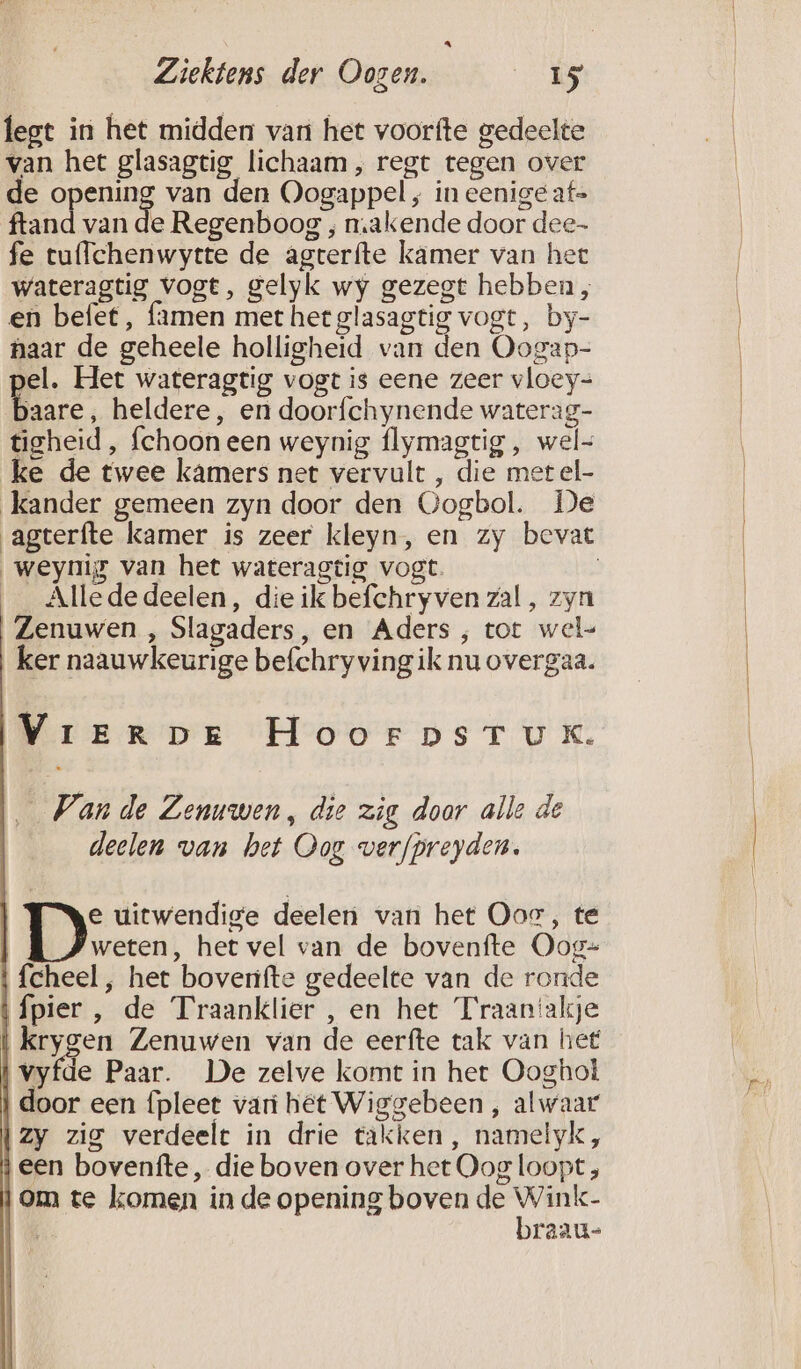 A Ziektens der Oogen. 15 legt in het midden van het voorfte gedeelte van het glasagtig lichaam, regt tegen over de o Lg van den Oogappel ‚ in eenige af= ftand van de Regenboog , makende door dee- fe tu{lchenwytte de agterfte kamer van het wateragtig vogt, gelyk wy gezegt hebben, en befet, famen met het glasagtig vogt, by- naar de geheele holligheid van den Oogap- pel. Het wateragtig vogt is eene zeer vloey= baare, heldere, en doorfchynende waterag- tigheid, fchoon een weynig flymagtig , wel= ke de twee kamers net vervult , die metel- kander gemeen zyn door den Gogbol. De agterfte kamer is zeer kleyn, en zy bevat weynig van het wateragtig vogt. | _ Allededeelen, die ik befchryven zal , zyn Zenuwen , Slagaders, en Aders , tot wel- ker naauwkeurige befchry ving ik nu overgaa. VrerDve HoorpsTux. _ Vande Zenuwen, die zig door alle de deelen van het Oog verfpreyden. e uitwendige deelen van het Oos, te weten, het vel van de bovenfte Oog- \ fcheel , het bovenifte gedeelte van de ronde {pier , de Traanklier , en het Traanakje Ben Zenuwen van de eerfte tak van het vyfde Paar. De zelve komt in het Ooghol door een {pleet vari hét Wiggebeen , alwaar \zy zig verdeelt in drie takken, namelyk, een bovenfte, die boven over het Oog loopt, om te komen in de opening boven de Wink- braau-