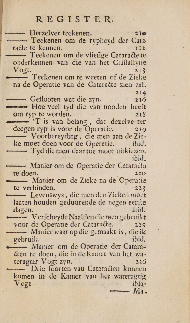 RE GIEST ER, —_ Derzelver teekenen. 21e Teekenen om de rypheyd der Catz rate te kennen. GA Teekenen om de vliefige Cararadtete onderkennen van die van het Criftaltyne Vogt. 2i3 mmm Teekenen om te weeten of de Zieke na de Operatie van de Cataraéte zien zal. 214 Geflooten wat die zyn. 216 mmm Hoe veel tyd die van nooden heeft om ryp te worden. 218 emmen Tis van belang , dat dezelve ter deegen ryp is voor de Operatie. 219 | Voorbereyding , die men aan de Zie- ke moet doen voor de Operatie. ibid. —_— T'yddie men daartoe moet uitkiezen. ne ibid, Manier om de Operatie der Cataraôte te doen. 220 mmm Manier om de Zieke na de Operatie te verbinden. 213 —_— Levenswys, die men den Zieken moet laaten houden geduurende de negen eerfíte dagen. ibid. ame Verfcheyde Naalden die men gebruike voor de Operatie der Cataracte. 225 Manier waar op die gemaakt is, die ilk gebruik. ibid. eme Manier om de Operatie der Carara- éten te doen, die in de Kamer van het wa- teragtig Vogt zyn. 226 Drie foorten vau Cataraten kunnen komen in de Kamer van het wateragtig Vogt | ibia- ; Rr isa Ma e