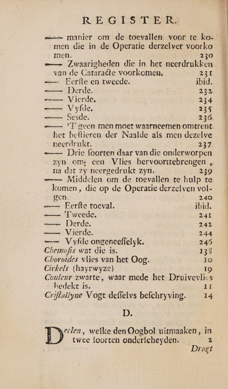 a manier om de toevallen. voor te ko- men. | 0230 mn Zwaarigheden die in het neerdrukken van de Cataraéte voorkomen. 231 =— Eerfte en tweede. ibid. —— Derde. | 23 == Vierde, 234 —— Vyfde. 235 —— Sesde. 236. a °F geen men moet waarneemen omtrent zet beftieren der Naalde als men dezelve _ peerdrukt. j 23% —— Drie foorten daar van die onderworpen zyn omi een Vlies hervoorttebrengen „ na dat zy neergedrukt zyn. 239 mn Middelen om de toevallen te hulp te komen, die op de Operatie derzelven vol- gen. 240 == Eerfte toeval. ibid. —— Tweede. 241 =— Derde. 242 — Vierde. | 244 =_ Vyfde ongeneeffelyk. 246 Chemofis wat die is. 138 Choroides vlies van het Oog. Io Cirkels (hayrwyze) 19 Couleur zwarte, waar mede het Druivevlics bedekt is. Ir Criftallyne Vogt deffelvs befchryving. 14 D. ie ‚ welke den Oogbol uitmaaken, ín twee foorten ondericheyden. ä Dragt