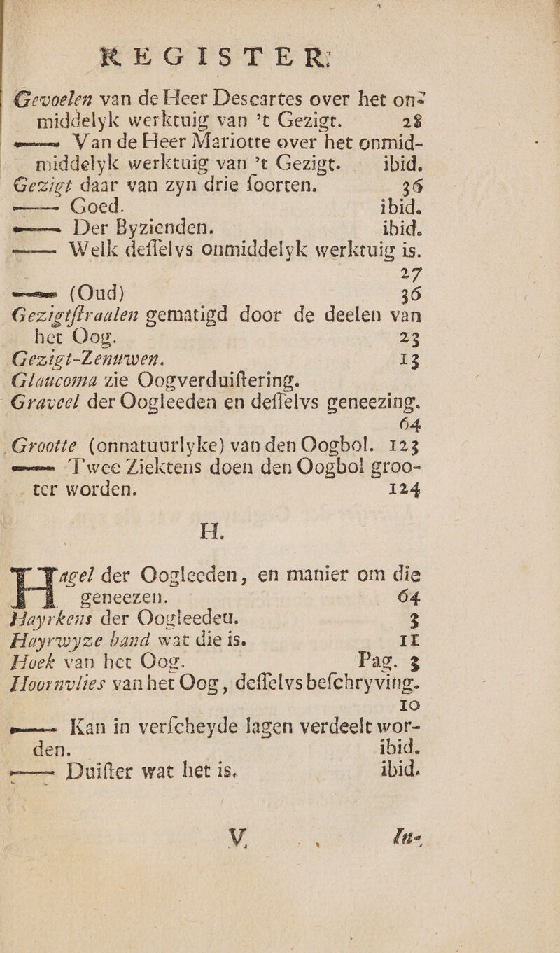 Gewoelen van de Heer Descartes over het on? middelyk werktuig van ’t Gezigt. 28 mm Vande Heer Mariotte over het onmid- middelyk werktuig van ’t Gezigt. ibid. Gezigt daar van zyn drie foorten. 36 Goed. ibid. m Der Byzienden. ibid. —— Welk deflelvs onmiddelyk werktuig is 27 mmm (Oud) 36 Gezigtffraalen gematigd door de deelen van het Oog. 23 Geziet-Lenwwen. 13 Glascoma zie Oogverduiftering. Graveel der Oogleeden en deflelvs geneezing. 64 Grootte (onnatuurlyke) van den Oogbol. 123 mn Twee Ziektens doen den Oogbol groo- ter worden. 124 H. agel der Oogleeden, en manier om die geneezen. 64 Hayrkens der Oogleedeu. 3 Hayrwyze band wat die is. IL Hoek van het Oog. Pas. 3 Hoornvlies van het Oog, deffelvs befchry ving. 10 mm Kan in verfcheyde lagen verdeelt wor- den. ibid. — Duifter wat het is. ibid, V, ijk Zu-