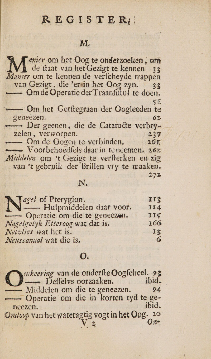 M. | Mi om het Oog te onderzoeken , ont de ftaat van het Gezigt te kennen 33 Manter om te kennen de verfcheyde trappen van Gezigt, die ’ersin het Oog zyn. — 33 Omde Operatie der Traanfiftul te doen. 5E e= Om het Gerftegraan der Oogleeden te geneezen. 62 — Der geenen, die de Cataraête verbry= zelen , verworpen. 237 e= Om de Oogen te verbinden, 26T. — Voorbehoedfels daar in teneemen. 262 Middelen om ’t Gezigt te verfterken en zig van ’ gebruik der Brillen vry te maaken. 27% N agel of Pterygion. 113 Hulpmiddelen daar voor. 114 Operatie om die te geneezen. IIS Nagelgelyk Etteroog wat dat is, 166 Nervltes wat het is. 35 Neuscanaal wat die is, ó 0. | mkeering van de onderfte Oogfcheel. 93 man Deffelvs oorzaaken. _ _ ibid. —_ — Middelen om die te geneezen. 94 —- Operatie om die in korten tyd te ge- neezen. ibid. Omloop van het wateragtig vogt in het Oog. 29 | Vz One
