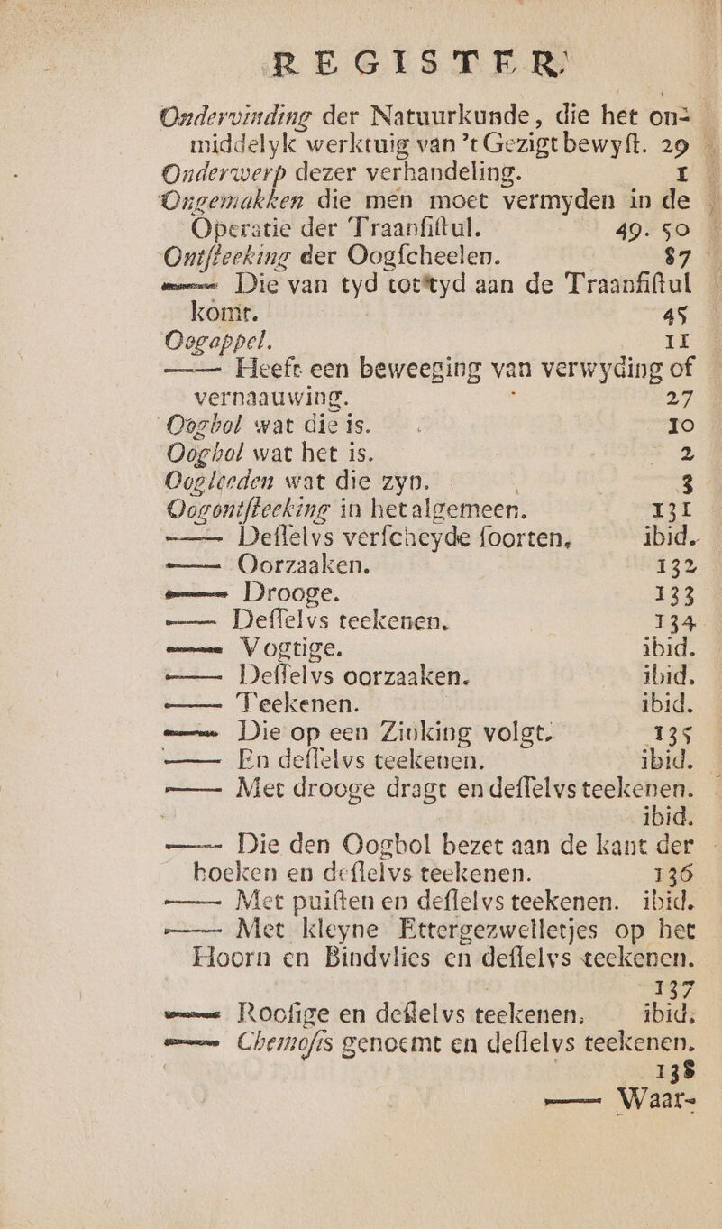 Ondervinding der Natuurkunde, die het on: Onderwerp dezer verhandeling. f Ongemakken die men moet vermyden in de Operatie der Traanfittul. 49. a Ontfteeking der Oogfcheelen. komr. 45 Oegappel. II —_— Heeft een beweeging van verwyaing of vernaauwing. 27 Oogbol wat dieis. Io Oog hol wat het is. 2 Ooglerden wat die zyn. 3 Odganjteekeng'ì in het algemeen. 131 Deffelvs verfcheyde foorten, ibid. Oorzaaken. 132 sm Drooge. 133 — Deffelvs teekenen. | 134 maman VOET. ibid. — Deffelvs oorzaaken. ibid. —— Teekenen. ibid. mn Die op een Zinking volgt. 135 —— En deffelvs teekenen. ibid. —— Met drooge dragt en deffelvs teekenen. | ibid. RE hoeken en deflelvs teekenen. 136 —— Met kleyne Ettergezwelletjes op het Hoorn en Bindvlies en deflelvs teekenen. 137 meme Poofige en deflelvs teekenen, ibid; mn Chemofis genoemt en deflelvs teekenen. 138 — — Waar.