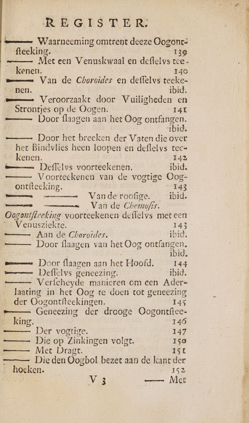 mmm Waarneeming omtrent deeze Oogont= fteeking. - 139 __— Met een Venuskwaal en deflelvs tce- kenen. 140 Bme Van de Choroides en deffelvs teeke- nen. ibid. Omme Veroorzaakt door Vuiligheden en Strontjes op de Oogen. 14L —— Door flaagen aan het Oog ontfangen. 1bid. —_—- Door het breeken der Vaten die over het Bindvlies heen loopen en deflelvs tec= kenen. 142 Bamm Deflelvs voorteekenen. ibid. Voorteekenen van de vogtige Oog- ontfteeking. 143 mem Vande roofige. ibid. EEEN Vana de Chemofss. Oozontfteeking voorteekenen deffelvs meteen Venusziekte. 143 a, Aan de Ghorotdes. ibid. Door flaagen van het Oog ontfangen. Li ibid, pmm Door flaagen aan het Hoofd. 144 mmm Deflelvs geneezing. ibid. _ Verfcheyde manieren om een Ader- laating in het Oog te doen tot geneezing der Oogontfteekingen. 145 _— Geneezing der drooge Oogontftee- king. 146 —_— Der vogtige. 147 —_— Die op Zinkingen volgt. Iso Met Dragt. ISL Die den Oogbol bezet aan de kant der hoeken. 152 V 3 —— Mer EN