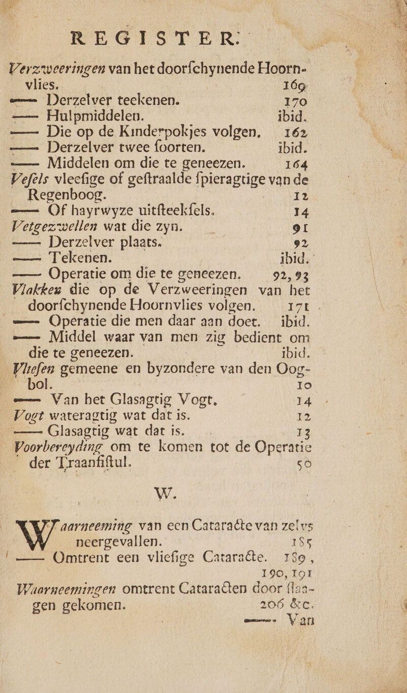 vlies. Ióg am Derzelver teekenen. 170 —- Hulpmiddelen. ibid. —_— Die op de Kinderpokjes volgen, 162 — Derzelver twee foorten. ibid. — Middelen om die te geneezen. 164 Vefels vleefige of geftraalde Ípieragtige vande Regenboog. i2 == Of hayrwyze uitfteekfels. 14 Vetgezwellen wat die zyn. 9 —— Derzelver plaats, 92 —— Tekenen. ibid. —— Operatie om die te geneezen. 92,93 Vlakkeu die op de Verzweeringen van het men, — Middel waar van men zig bedient om dte te geneezen. ibid. | eg gemeene en byzondere van den Oog- __bol. Io == Van het Glasagtig Vogt, 14 Voet wateragtig wat dat is. 12 —— Glasagtig wat dat is. 13 Voorbereyding om te komen tot de Operatie der Traanfiftul. 50 W. WW aarneeming van een Cataraête van zelvs neergevallen. 185 —— Omtrent een vliefige Cataraête. 180, 190, 191 Waarneemingen omtrent Cataraêten door {laa- gen gekomen. 206 &c, mes Van