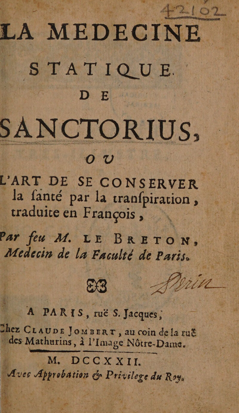 FH PT À : 42 LOT. LE en ir i LA MEDECINE STATIQUE. D E SANCTORIUS. L'ART DE we ME la fanté par la cranfpiration, traduite en François , de Par feu M. LE BRETON, Medecin de la Faculté # Paris. A PAR 1S,rués, fée | A Chez CLaUDE JoMBERT , au coin dela ru des Mathurins, à |’ Image Nôtre- c-Dame, nn PS 6 M DCCXXII. ass ee é rat du Le | e jh a e