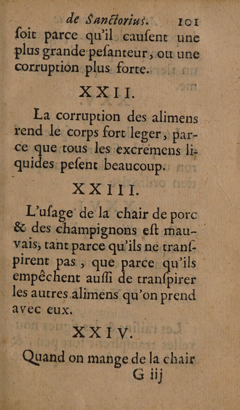 _ foit parce qu'il caufent une plus grande pefanteur ; ou une Corruption plus. forte. XXII. La corruption des alimens _ rend le corps fort leger, par- ce que tous les excremens li: quides. pefenc beaucoup: : AKDIE L'ufage de la chair de porc &amp; des champignons eft mau- vais, tant parce qu'ils ne tranf- _Pirent pas ; que parce ques empêchent aufli de tranfpirer les autres alimens qu’on prend / ‘Avec eux. | 3 XX TV Quand on mange de la chair