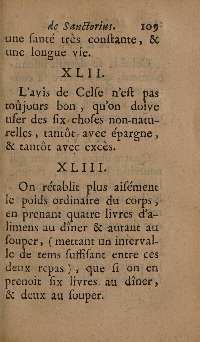 “une fanté très conftante, &amp; une longue vie. | SL Le . L'avis de Celfe n’eft pas toûjours bon, qu’on doive ufer des fix:chofes non-natu- | relles , tantôt, avec épargne, &amp; tantÔt avec excès. | Ho SL . On rétablit plus aifément le poids ordinaire du corps, en prenant quatre livres d’a- limens au dîner &amp; autant au fouper, ( mettant un interval- le de tems fufifant entre ces” deux repas); que fi on en. prenoit fix livres. au diner, &amp; deux au fouper. ds 2