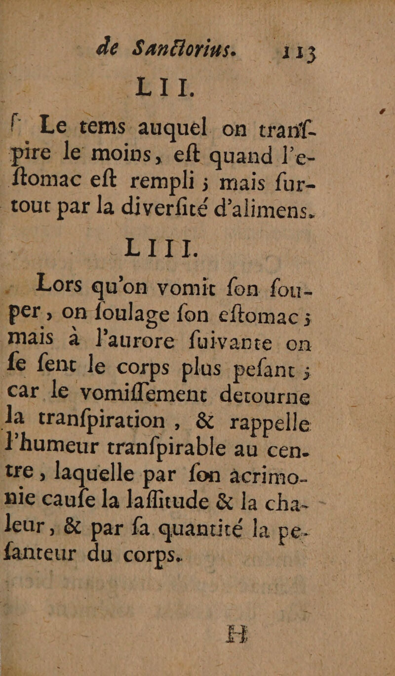 de Sanütorins. “a 13 ELLE F Le tems auquel on tranf. pire le moins, eft quand l’e- ftomac eft rempli ; mais fur- tout par la diverfité d’alimens. ÉTIT. + Lors qu'on vomit fon fou- per, on foulage fon eftomac ; mais à l'aurore fuivante on fe fenc le corps plus pefant ; car le vomiflement derourne Ja tranfpiration, &amp; rappelle humeur tranfpirable au cen- tre , laquelle par fon acrimo- nie caufe la laffitude &amp; la cha: - leur , &amp; par fa quantité la pe. fanteur du corps. ËF
